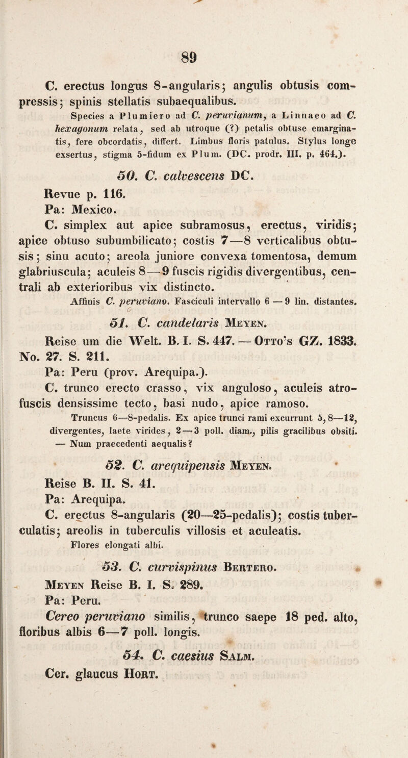 89 C. erectus longus 8-angularis; angulis obtusis com¬ pressis; spinis stellatis subaequalibus. Species a Plumiero ad C. peruviamim^ a Liiinaeo ad C. hexagonum relata, sed ab utroque (?) petalis obtuse emargina¬ tis, fere obcordatis, differt. Limbus floris patulus. Stylus longe exsertus, stigma 5-fidum ex Pium. (DC« prodr. III, p. 464.). 60, C, calvescens DC. Revue p. 116. Pa: Mexico. C. simplex aut apice subramosus, erectus, viridis; apice obtuso subumbilicato; costis 7—8 verticalibus obtu¬ sis; sinu acuto; areola juniore convexa tomentosa, demum glabriuscula; aculeis 8 — 9 fuscis rigidis divergentibus, cen¬ trali ab exterioribus vix distincto. Affinis C. peruviano. Fasciculi intervallo 6 — 9 lin. distantes. 0 61, C, candelaris Meyen. Reise um die Welt. B. I. S. 447. — Otto’s GZ. 1833. No. 27. S. 211. Pa: Peru (prov. Arequipa.). C. trunco erecto crasso, vix anguloso, aculeis atro- fuscis densissime tecto, basi nudo, apice ramoso. Truncus 6—8-pedalis. Ex apice trunci rami excurrunt 5,8—18, divergentes, laete virides, 3—-3 poli, diam., pilis gracilibus obsiti. — Num praecedenti aequalis? 62, C. arec/uipensis Meyen. Reise B. II. S. 41. Pa: Arequipa. C. erectus 8-angularis (20—25-pedalis); costis tuber- culatis; areolis in tuberculis villosis et aculeatis. Flores elongati albi. 4 63, C, curvispinus Bertero. Meyen Reise B. I. S. 289. Pa: Peru. Cereo peruviano similis, trunco saepe 18 ped. alto, floribus albis 6—7 poli, longis. 64. €• caesius Salm. Cer. glaucus Hort.