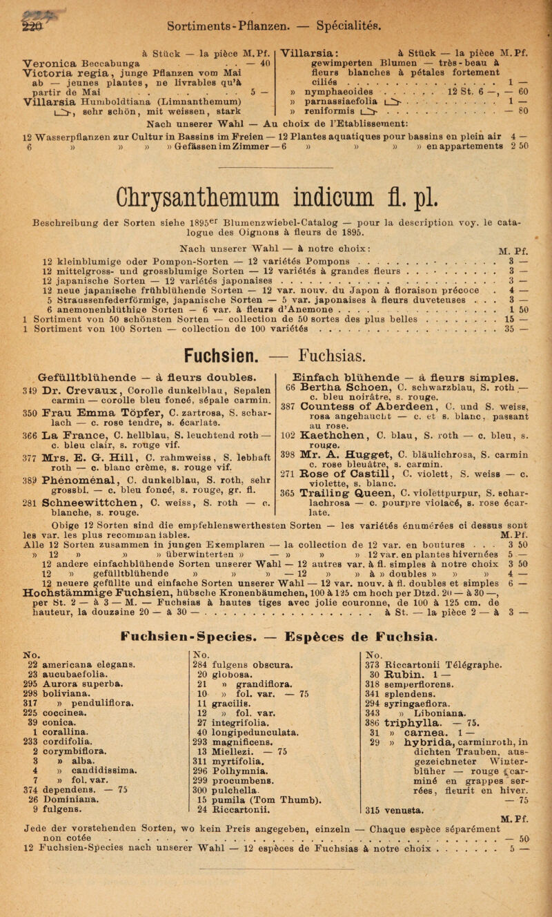 k Stiick — la pi6ce M.Pf. Veronica Beccabunga . . — 40 Victoria regia, junge Pflanzen vom Mai ab — jeunes plantes, ne livrables qu’il partir de Mai . . .5 — Villarsia Humboldtiana (Limnanthemum) sehr schon, mit weissen, stark Villarsia: i Sttick — la pi6ce M.Pf. gewimperten Blumen — trfes-beau k fleurs blanches p^tales fortement cilida. 1 — » nymphaeoides.12 St. 6 —, — 60 » parnassiaefolia i ^. 1 — » reniformis i .— 80 Nach unserer Wahl — Au choix de TEtablissement: 12 Wasserpflanzen zur Cultur in Bassins im Freien — 12 Plantes aquatiques pour bassins en plein air 4 — 6 » » )) )) GefassenimZimmer — 6 » » » » enappartements 2 50 Clirysaiitliemiiiii indicum fl.pl. Bescbreibung der Sorten siebe ISgS®* Blumenzwiebel-Catalog — pour la descriptiou voy. le cata- logue des Oignona k fleurs de 1895. Nacb unserer Wabl — notre choix: 12 kleinblumige oder Pompon-Sorten — 12 vari6t68 Pompons.•. 3 — 12 mittelgross- und grossblumige Sorten — 12 vari6t6s a grandes fleurs . . . •. 3 — 12 japanische Sorten — 12 vari^t^s japonaises. 3 — 12 neue japanische friihbluhende Sorten — 12 var. nouv. du Japon 4 floraison prdcoce . 4 — 5 Straussenfederformige, japanische Sorten — 5 var. japonaises h fleurs duveteuses ... 3 — 6 anemonenbliithiae Sorten — 6 var. fleurs d’Anemone. 1 50 1 Sortiment von 50 schonsten Sorten — collection de 50 sortes des plus belles.15 — 1 Sortiment von 100 Sorten — collection de 100 vari6t6s. 35 — Fuchsien. — Fuchsias. Gefiilltbluliende — a fleurs doubles. 319 Dr. Orevaux, Corolle dunkelblau, Sepalen carmin — corolle bleu foncd, s6pale carmin. 350 Frau Emma Topfer, C. zartrosa, S. scbar- lach — c. rose tendre, s. ficarlate. 366 La Erance, C. hellblau, S. leuchtend roth — c. bleu clair, s. rouge vif. 377 Mrs. E. G. Hili, C. rahmweiss , S. lebhaft roth — c. blanc cr6me, s. rouge vif. 389 Pbenomenal, C. dunkelblau, S. roth, sehr grossbl. — c. bleu fonc^, s. rouge, gr. fl. 281 Scbneewittcben, C. weiss, S. roth — c. blanche, s. rouge. Einfacb bliibende — a fleurs simples. 66 Bertba Scboen, C. schwarzblau, S. roth — c. bleu noir4tre, s. rouge. 387 Countess of Aberdeen, C. und S. weiss, rosa angehaucbt — c. et s. blanc, passant au rose. 102 Kaetbcben, C. blau, S. roth — c. bleu, s. rouge. 398 Mr. A. Hugget, 0. blaulichrosa, S. carmin c. rose bleuatre, s. carmin. 271 Eose of Castill, C. violett, S. weiss — c. violette, s. blanc. 365 Trailing Q,ueen, C. violettpurpur, S. schar- lachrosa — c. pourpre violac6, s. rose 6car- late. Obige 12 Sorten sind die empfehlenswerthesten Sorten — les vari6t6s enumer^es ci dessus sont les var. les plus recomman lables. M.Pf. Alie 12 Sorten zusammen in jungen Exemplaren — la collection de 12 var. en boutures ... 3 50 » 12 » ,» » uberwinterten » — » » » 12 var. en plantes hivern4es 5 — 12 andere einfachbliihende Sorten unserer Wahl — 12 autres var. k fl. simples k notre choix 3 50 12 » gefiilltbluhende » » » — 12 » » k » doubles » » » 4 — 12 neuere geftillte und einfaehe Sorten unserer Wahl — 12 var. nouv. k fl. doubles et simples 6 — Hocbstammige Fuchsien, hiibsche Kronenbaumchen, 100 k 125 cm hoch per Dtzd. 2u — ^30 —, per St. 2— 3 — M. — Fuchsias k hautes tiges avec jolie couronne, de 100 Jt 125 cm. de hauteur, la douzaine 20 — A 30 —. i St. — la pifece 2 — ^ 3 — Fuchsien-Species. — £sp^ces de Fuchsia. No. 22 americana elegans. 23 aucubaefolia. 295 Aurora superba. 298 boliviana. 317 » penduliflora. 225 coccinea. 39 conica. 1 corallina. 233 cordifolia. 2 corymbiflora. 3 » alba. 4 » candidissima. 7 » fol. var. 374 dependens. — 75 26 Dominiana. 9 fulgens. No. 284 fulgens obscura. 20 globosa. 21 » grandiflora. 10 » fol. var. — 75 11 gracilis. 12 » fol. var. 27 integrifolia. 40 longipedunculata. 293 magnificens. 13 Miellezi. — 75 311 myrtifolia, 296 Polhymnia. 299 procumbens. 300 pulchella. 15 pumila (Tom Thumb). 24 B,iccartonii. No. 373 Biccartonii T614graphe. 30 Rubin. 1 — 318 semperflorens. 341 splendens. 294 syringaeflora. 343 » Liboniana. 386 triphylla. — 75. 31 » carnea, l — 29 » hybrida, carminroth, in dichten Trauben, aus- gezeichneter Winter- bltiher — rouge c car¬ mini en grappes^ser- r6es, fleurit en hiver. — 75 315 venusta. M.Pf. Jede der vorstehenden Sorten, wo kein Preis angegeben, einzeln — Chaque espfece s6par6ment non cot4e . .— 5q 12 Fuchsien-Species nach unserer Wahl — 12 esp^ces de Fuchsias k notre choix. 5 —