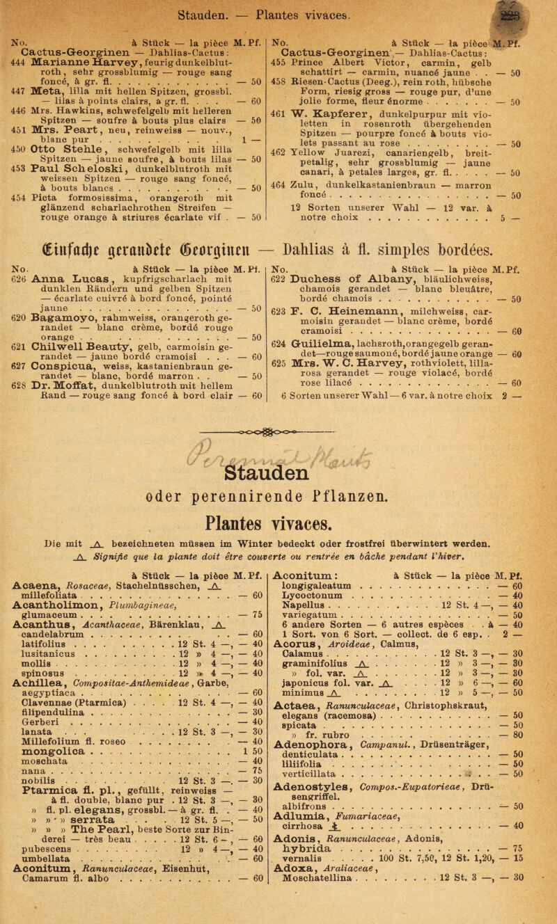 Stauden. Plantes vivaces. OQft sssij No. k Sttick — la pifece M. Pf. Cactus-Georg-inen — Dahlias-Cactus: 444 Marianne Harvey, feurig dunkelblut- rotli, sehr grossblumig — xouge sang fonc6, ^ gr. fi.— 50 447 IVEeta, lilia mit bellen Spitzen, grossbl. — lilas 5, points clairs, a gr. fi. . . . — 60 446 Mrs. Hawkins, scbwefelgelb mit belleren Spitzen — soufre k bouts plus clairs — 56 451 Peart, neu, reinweiss — nouv., blanc pur. 1 — 450 Otto Stellle, scbwefelgelb mit lilia Spitzen — jaune soufre, k bouts lilas — 50 453 Paul Sclieloski, dunkelblutroth mit weisseu Spitzen — rouge sang fonc4, k bouts blancs.• . — 50 454 Picta formosissima, orangeroth mit glanzend scharlachrotben Streifen — rouge orange k striures dcarlate vif . — 50 C^iufat^e gerankte - No. k Stiick — la pikce M. Pl. 626 Anna Lucas, kupfrigscbarlacb mit dunklen Bandern und gelben Spitzen — 6carlate cuiTr6 k bord fonc4, pointS jaune.— 50 620 Bagamoyo, rabmweiss, orangeroth ge- randet — blanc crkme, bord6 rouge orange . . .— 50 621 Ctlilwell Beauty, gelb, carmoisin ge- randet — jaune bord6 cramoisi ... — 60 627 Conspicua, weiss, kastanienbraun ge- randet — blanc, bord6 marron . . — 50 628 Dr. Moffat, dunkelblutroth mit bellem Band — rouge sang fonc6 k bord clair — 60 No. k Stiick — la pikce M.Pf. Cactus-Georginen\— Dahlias-Cactus: 455 Prince Albert Victor, carmin, gelb schattirt — carmin, nuanc6 jaune . . — 50 458 Riesen-Cactus (Deeg.), rein roth, hiibsche Form, riesig gross — rouge pur, d’une jolie forme, fleur dnorme.— 50 461 W. Kapferer, dunkelpurpur mit vio- letten in rosenroth iibergehenden Spitzen — pourpre fonc6 k bouts vio- lets passant au rose.— 50 462 Tellow Juarezi, canariengelb, breit- petalig, sehr grossblumig — jaune canari, k petales larges, gr. fi.— 50 464 Zulu, dunkelkastanienbraun — marron fonc6.— 50 12 Sorten unserer Wahl — 12 var. k notre choix. 5 — - Dahlias a fl. simples bordees. No. k Stiick — la pi6ce M.Pf. 622 Ducliess of Albany, blaulichweiss, chamois gerandet — blanc blegktre, bord^ chamois.— 50 623 P. C. Heinemann, milchweiss, car¬ moisin gerandet — blanc crkme, bord6 cramoisi ;.— 60 624 Gruilielma, lachsrothjorangegelb geran¬ det—rouge saumone,bord6 jaune orange — 60 625 Mrs. W. C. Harvey, rothviolett, lilla- rosa gerandet — rouge violae^, bord6 rose lilac6.— 60 6 Sorten unserer Wahl — 6var.k notre choix 2 — Stauden oder perennirende Pflanzen. Plantes vivaces. Die mit _A. bezeichneten miissen im Winter bedeckt oder frostfrei iiberwintert werden. A Signifie que la piante doit etre converte ou rentree en bache pendant Vhiver, k Stiick — la pikce M.Pf. Acaeua, Rosaceae, Stachelniisschen, _A millefoliata. — 60 Acantliolinion, Pl umbagineae, glumaceum.— 75 Acantlius, Acanthaceae, Barenklau, _A_ candelabriun. . . — 60 latifolius.12 St. 4 —, — 40 lusitanicus.12 » 4 —, — 40 mollis.12 » 4 —, — 40 spinosus.12 ))» 4 —, — 40 Acilillea, Compositae-Anthemideae, Garbe, aegyptiaca.— 60 Clavennae (Ptarmica).12 St. 4 —, — 40 filipendulina.— 30 Gerberi.— 40 lanata ... .12 St. 3 —, — 30 Millefolium fi. roseo.— 40 xuongrolica. i 50 moschata .— 40 nana.— 75 nobilis.12 St. 3 —. — 30 Ptarmica fl. pl., gefiillt, reinweiss — k fi. double, blanc pur . 12 St. 3 —, — 30 )) fi. pl. elegans, grossbl. — k gr. fi. . — 40 » f)' » serrata.12 St. 5 —, — 50 » » » Tlie Pearl, beste Sorte zur Bin- derei — trks beau.12 St. 6 — , — 60 pubescens. 12 » 4—, — 40 umbellata. .i. — 60 Aconitum, RanuncvXaceae, Eisenhut, Camarum fi. albo.— 60 Aconitum; k Stiick — la pikce M. Pf. longigaleatum.— 60 Lycoctonum.— 40 Napellus.12 St. 4—, — 40 variegatum.— 50 6 andere Sorten — 6 autres espkces . . k — 40 1 Sort. von 6 Sort. — collect. de 6 esp. . 2 — Acorus, Aroideae, Calmus, Calamus. 12 St. 3 —, — 30 graminifolius _A_.12 » 3 —, — 30 » fol. var. _A_.12 » 3 —, — 30 japonicus fol. var. _A_ .... 12 » 6 —, — 60 minimus JS. .12 » 5 —, — 50 Actaea, Ranunculaceae, Christophskraut, elegans (racemosa).— 50 spicata.— 50 » fr. rubro..— 80 Adenophora, Campanul., Driisentrager, denticulata.— 50 liliifolia..*.• • • — 50 verticillata.i? . . — 50 Adenostyles, Compos.-Eupatorieae, Drii- sengriffel. albifrons.— 50 Adlumia, Fumariaceae, cirrhosa .— 40 Adonis, Ranunculaceae, Adonis, hybrida.— 75 vernalis.100 St. 7,50, 12 St. 1,20, — 15 Adoxa, Araliaceae, Moschatellina.12 St. 3 —, — 30