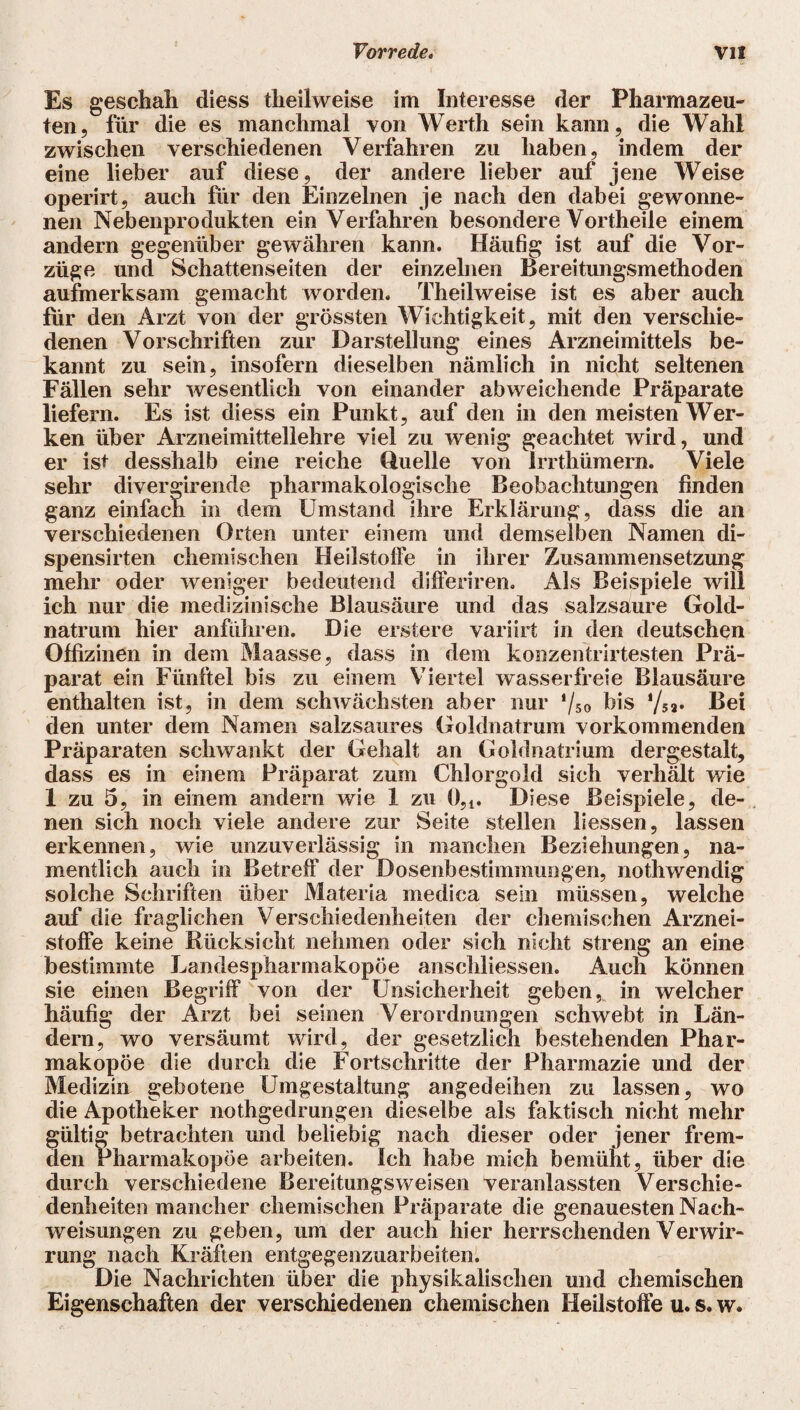 Es geschah diess theilweise im Interesse der Pharmazeu¬ ten, für die es manchmal von Werth sein kann, die Wahl zwischen verschiedenen Verfahren zu haben, indem der eine lieber auf diese, der andere lieber auf jene Weise operirt, auch für den Einzelnen je nach den dabei gewonne¬ nen Nebenprodukten ein Verfahren besondere Vortheile einem andern gegenüber gewähren kann. Häufig ist auf die Vor¬ züge und Schattenseiten der einzelnen Bereitungsmethoden aufmerksam gemacht worden. Theilweise ist es aber auch für den Arzt von der grössten Wichtigkeit, mit den verschie¬ denen Vorschriften zur Darstellung eines Arzneimittels be¬ kannt zu sein, insofern dieselben nämlich in nicht seltenen Fällen sehr wesentlich von einander abweichende Präparate liefern. Es ist diess ein Punkt, auf den in den meisten Wer¬ ken über Arzneimittellehre viel zu wenig geachtet wird, und er ist desshalb eine reiche fluelle von irrthümern. Viele sehr divergirende pharmakologische Beobachtungen finden ganz einfach in dem Umstand ihre Erklärung, dass die an verschiedenen Orten unter einem und demselben Namen di- spensirten chemischen Heilstoffe in ihrer Zusammensetzung mehr oder weniger bedeutend differiren. Als Beispiele will ich nur die medizinische Blausäure und das salzsaure Gold- natrum hier anführen. Die erstere variirt in den deutschen Offizinen in dem Maasse, dass in dem konzentrirtesten Prä¬ parat ein Fünftel bis zu einem Viertel wasserfreie Blausäure enthalten ist, in dem schwächsten aber nur ‘/so bis ‘/59. Bei den unter dem Namen salzsaures Goldnatrum vorkommenden Präparaten schwankt der Gehalt an Goldnatrium dergestalt, dass es in einem Präparat zum Chlorgold sich verhält wie 1 zu 5, in einem andern wie 1 zu 05l. Diese Beispiele, de¬ nen sich noch viele andere zur Seite stellen liessen, lassen erkennen, wie unzuverlässig in manchen Beziehungen, na¬ mentlich auch in Betreff der Dosenbestimmungen, nothwendig solche Schriften über Materia medica sein müssen, welche auf die fraglichen Verschiedenheiten der chemischen Arznei¬ stoffe keine Rücksicht nehmen oder sich nicht streng an eine bestimmte Landespharmakopöe anschliessen. Auch können sie einen Begriff von der Unsicherheit geben, in welcher häufig der Arzt bei seinen Verordnungen schwebt in Län¬ dern, wo versäumt wird, der gesetzlich bestehenden Phar¬ makopoe die durch die Fortschritte der Pharmazie und der Medizin gebotene Umgestaltung angedeihen zu lassen, wo die Apotheker nothgedrungen dieselbe als faktisch nicht mehr gültig betrachten und beliebig nach dieser oder jener frem¬ den Pharmakopoe arbeiten. Ich habe mich bemüht, über die durch verschiedene Bereitungsweisen veranlassten Verschie¬ denheiten mancher chemischen Präparate die genauesten Nach¬ weisungen zu geben, um der auch hier herrschenden Verwir¬ rung nach Kräften entgegenzuarbeiten. Die Nachrichten über die physikalischen und chemischen Eigenschaften der verschiedenen chemischen Heilstoffe u. s. w.