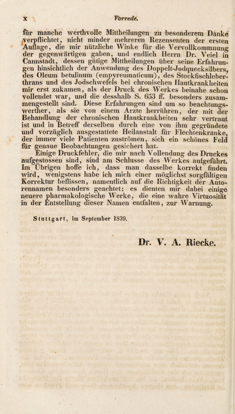 flir manche werthvolle Mittheilungen zu besonderem Danke verpflichtet, nicht minder mehreren Rezensenten der ersten Auflage, die mir nützliche Winke für die Vervollkommnung der gegenwärtigen gaben, und endlich Herrn Dr. Veiel in Cannstadt, dessen gütige Mittheilungen über seine Erfahrun¬ gen hinsichtlich der Anwendung des Boppelt-Jodquecksilbers, des Oleum betulinum (empyreumaticum), des Stockfischleber- thrans und des Jodschwefels bei chronischen Hautkrankheiten mir erst zukamen, als der Druck des Werkes beinahe schon vollendet war, und die desshalb S. 653 ff. besonders zusam¬ mengestellt sind. Diese Erfahrungen sind um so beachtungs- werther, als sie von einem Arzte herrühren, der mit der Behandlung der chronischen Hautkrankheiten sehr vertraut ist und in Betreff derselben durch eine von ihm gegründete und vorzüglich ausgestattete Heilanstalt für Flechtenkranke, der immer viele Patienten Zuströmen, sich ein schönes Feld für genaue Beobachtungen gesichert hat. Einige Druckfehler, die mir nach Vollendung des Druckes aufgestossen sind, sind am Schlüsse des Werkes aufgeführt. Im Übrigen hoffe ich, dass man dasselbe korrekt finden wird, wenigstens habe ich mich einer möglichst sorgfältigen Korrektur beflissen, namentlich auf die Richtigkeit der Auto¬ rennamen besonders geachtet; es dienten mir dabei einige neuere pharmakologische Werke, die eine wahre Virtuosität in der Entstellung dieser Namen entfalten, zur Warnung. Stuttgart, im September 1839. Dr. V. A. Riecke. I