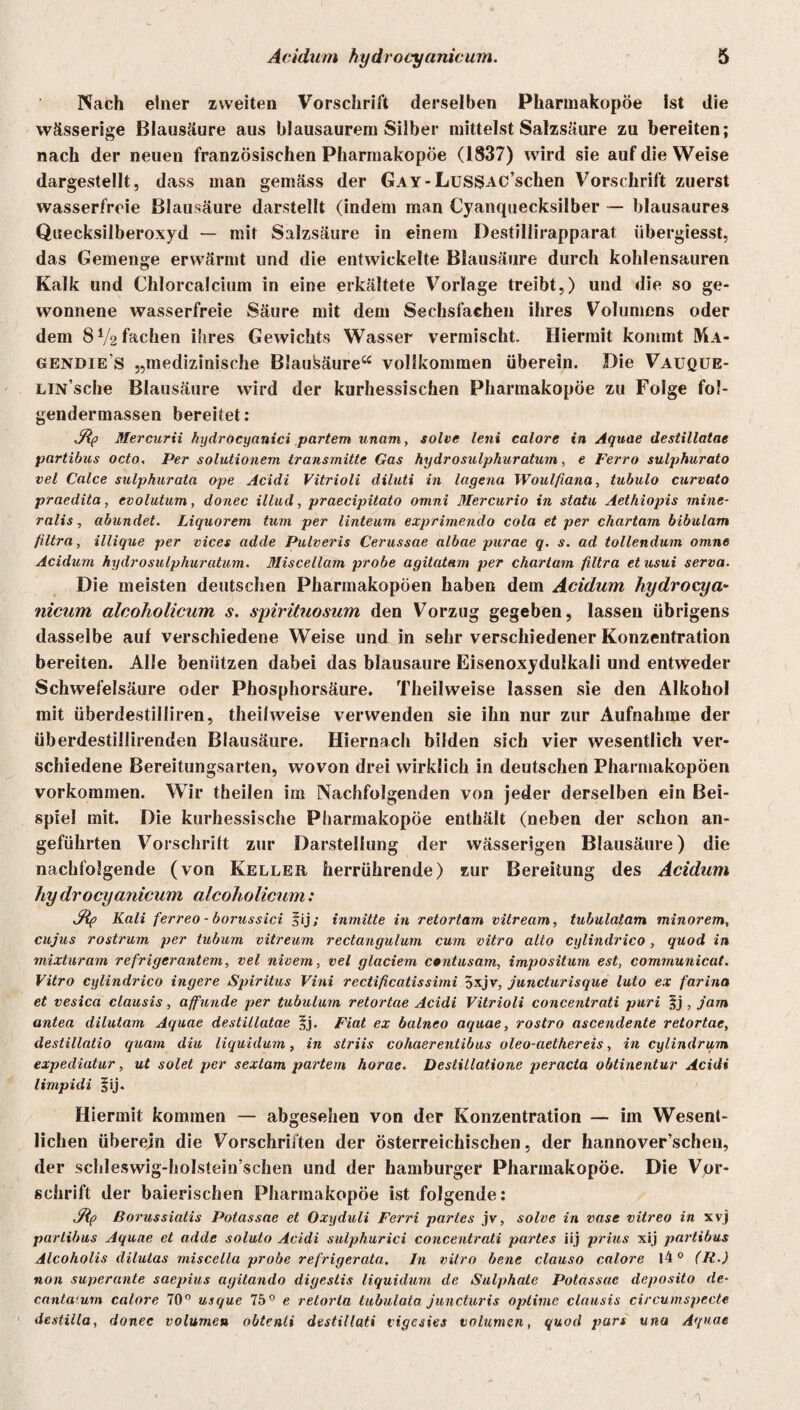 Nach einer zweiten Vorschrift derselben Pharmakopoe Ist die wässerige Blausäure aus blausaurem Silber mittelst Salzsäure zu bereiten; nach der neuen französischen Pharmakopoe (1837) wird sie auf die Weise dargestellt, dass man gemäss der GAY-Lus§AC’schen Vorschrift zuerst wasserfreie Blausäure darstellt (indem man Cyanquecksilber — blausaures Qisecksilberoxyd — mit Salzsäure in einem Destiliirapparat übergiesst, das Gemenge erwärmt und die entwickelte Blausäure durch kohlensauren Kalk und Chlorcalcium in eine erkältete Vorlage treibt,) und die so ge¬ wonnene wasserfreie Säure mit dem Sechsfachen ihres Volumens oder dem 8 V2 fachen ihres Gewichts Wasser vermischt. Hiermit kommt Ma- gendie's „medizinische Blausäure“ vollkommen überein. Die Vauque- LiN’sche Blausäure wird der kurhessischen Pharmakopoe zu Folge fol- gendermassen bereitet: Mercurii hydrocyanici partem unarn, solve leni calore in Aquae destillatae partibus octo, Per solutionem transmitte Gas hydrosulphuratum, e Ferro sulphurato vel Calce sulphurata ope Acidi Vitrioli diluti in lagena Woulfiana, tubulo curvato praedita, evolutum, donec illud, praecipitato omni Mercurio in statu Aetliiopis mine- ralis, abundet. Liquorem tum per linteum exprimendo cola et per chartam bibulam filtra, illique per vices adde Pulveris Cerussae albae purae q. s. ad tollendum omne Acidum hydrosulphuratum. Miscellam probe agilatam per chartam filtra etusui serva. Die meisten deutschen Pharmakopoen haben dem Acidum hydrocya¬ nicum alcoholicum s. spirituosum den Vorzug gegeben, lassen übrigens dasselbe auf verschiedene Weise und in sehr verschiedener Konzentration bereiten. Alle benützen dabei das blausaure Eisenoxydulkali und entweder Schwefelsäure oder Phosphorsäure. Theilweise lassen sie den Alkohol mit überdestilliren, theilweise verwenden sie ihn nur zur Aufnahme der überdestillirenden Blausäure. Hiernach bilden sich vier wesentlich ver¬ schiedene Bereitungsarten, wovon drei wirklich in deutschen Pharmakopoen Vorkommen. Wir theilen im Nachfolgenden von jeder derselben ein Bei¬ spiel mit. Die kurhessische Pharmakopoe enthält (neben der schon an¬ geführten Vorschrift zur Darstellung der wässerigen Blausäure) die nachfolgende (von Keller herrührende) zur Bereitung des Acidum hy drocyanicum alcoholicum: jRp Kali ferreo - borussici fij; inmitte in retortam vitream, tubulatam minorem, cujus rostrum per tubum vitreum rectangulum cum vitro alto cylindrico, quod in mixturam refrigcrantem, vel nivem, vel glaciem centusam, impositum est, communicat. Vitro cylindrico ingere Spiritus Vini rectificatissimi 5xjv, juncturisque luto ex farina et vesica clausis, affunde per tubulum retortae Acidi Vitrioli concentrati puri $j , jarn antea dilutam Aquae destillatae *j. Fiat ex balneo aquae, rostro ascendente retortae, destillatio quam diu liquidum, in striis cohaerentibus oleo-aethereis, in cylindrum expediatur, ut solet per sextam partem horae. Destillatione peracta obtinentur Acidi limpidi fij. Hiermit kommen — abgesehen von der Konzentration — iin Wesent¬ lichen überein die Vorschriften der österreichischen, der hannoverschen, der schleswig-holstein’schen und der hamburger Pharmakopoe. Die Vor¬ schrift der baierischen Pharmakopoe ist folgende: Jlp Borussiatis Potassae et Oxyduli Ferri partes jv, solve in vase vitreo in xvj partibus Aquae et adde soluto Acidi sulphurici concentrati partes iij prius xij partibus Alcoholis dilulas miscella probe refrigerata. In vitro bene clauso calore 140 (R.) non superante saepius agitando digestis liquidum de Sulphate Potassae deposito de- canta'um calore 70° usque 75° e retorta tubulata juncturis oplinie clausis circumspecte destilla, donec volumen obtenti destillati tigesies Volumen, quod pars una Aquae