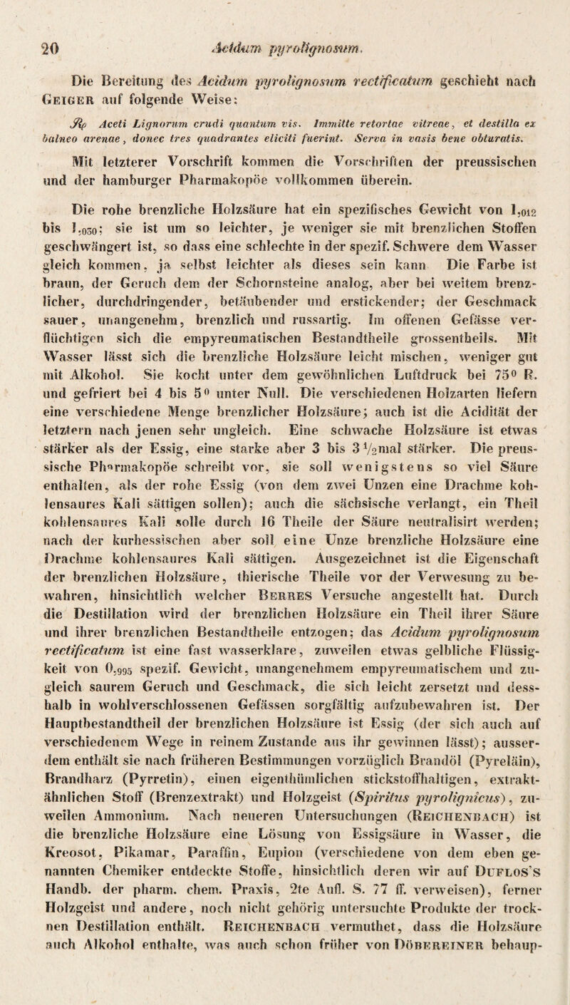 Die Bereitung des Acidum pyrolignosum vectrficatum geschieht nach Geiger auf folgende Weise: Jlp Aceti Lignorum crudi quantum vis. Immitte retortae vitreae, et destilla ex bttlneo arenae, donec tres quadrantes eliciti fuerint. Serva in vasis bene obturatis. Mit letzterer Vorschrift kommen die Vorschriften der preussischen und der hamburger Pharmakopoe vollkommen überein. Die rohe brenzliche Holzsäure hat ein spezifisches Gewicht von 1,012 bis 1.030; siß ist um so leichter, je weniger sie mit brenzlichen Stoffen geschwängert ist, so dass eine schlechte in der spezif. Schwere dem Wasser gleich kommen, ja selbst leichter als dieses sein kann Die Farbe ist braun, der Geruch dem der Schornsteine analog, aber bei weitem brenz¬ licher, durchdringender, betäubender und erstickender; der Geschmack sauer, unangenehm, brenzlich und russartig. Im offenen Gefässe ver¬ flüchtigen sich die empyreumalischen Bestnndtheile grossentheils. Mit Wasser lässt sich die brenzliche Holzsäure leicht mischen, weniger gut mit Alkohol. Sie kocht unter dem gewöhnlichen Luftdruck bei 75° R. und gefriert bei 4 bis 50 unter Kuli. Die verschiedenen Holzarten liefern eine verschiedene Menge brenzlicher Holzsäure; auch ist die Acidität der letztem nach jenen sehr ungleich. Eine schwache Holzsäure ist etwas stärker als der Essig, eine starke aber 3 bis 3V2inal stärker. Die preus- sische Pharmakopoe schreibt vor, sie soll wenigstens so viel Säure enthalten, als der rohe Essig (von dem zwei Unzen eine Drachme koh¬ lensaures Kali sättigen sollen); auch die sächsische verlangt, ein Theil kohlensaures Kali solle durch 16 Theile der Säure neutralisirt werden; nach der kurhessischen aber soll eine Unze brenzliche Holzsäure eine Drachme kohlensaures Kali sättigen. Ausgezeichnet ist die Eigenschaft der brenzlichen Holzsäure, thierische Theile vor der Verwesung zu be¬ wahren, hinsichtlich welcher Berres Versuche angestellt hat. Durch die Destillation wird der brenzlichen Holzsäure ein Theil ihrer Säure und ihrer brenzlichen Bestandtheile entzogen; das Acidum pyrolignosum rcctificatum ist eine fast wasserklare, zuweilen etwas gelbliche Flüssig¬ keit von O.995 spezif. Gewicht, unangenehmem empyreumatischem und zu¬ gleich saurem Geruch und Geschmack, die sich leicht zersetzt und dess- halb in wohlverschlossenen Gefässen sorgfältig aufzubewahren ist. Der Hauptbestandteil der brenzlichen Holzsäure ist Essig (der sich auch auf verschiedenem Wege in reinem Zustande aus ihr gewinnen lässt); ausser¬ dem enthält sie nach früheren Bestimmungen vorzüglich Brandöl (Pyreläin), Brandharz (Pyrretin), einen eigentümlichen stickstoffhaltigen, extrakt¬ ähnlichen Stoff (Brenzextrakt) und Holzgeist (Spiritus pyrolignicus), zu¬ weilen Ammonium. Nach neueren Untersuchungen (Reichenbach) ist die brenzliche Holzsäure eine Lösung von Essigsäure in Wasser, die Kreosot, Pikamar, Paraffin, Eupion (verschiedene von dem eben ge¬ nannten Chemiker entdeckte Stoffe, hinsichtlich deren wir auf Duflos'S Handb. der pharm, ehern. Praxis, 2te Aufl. S. 77 ff. verweisen), ferner Holzgeist und andere, noch nicht gehörig untersuchte Produkte der trock¬ nen Destillation enthält. Reichenbach vermuthet, dass die Holzsäure auch Alkohol enthalte, was auch schon früher von Döberetner behaup-