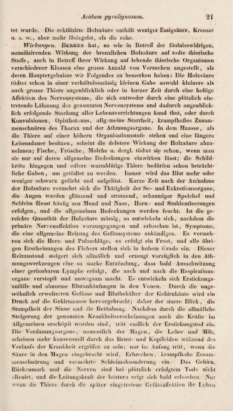 tet wurde. Die rektifizirte Holzsäure enthält weniger Essigsäure, Kreosot u. s. w., aber mehr Holzgeist, als die rohe. Wirkungen. Berres hat, so wie in Betreff der fäulnisswidrigen, mumifizirenden Wirkung der brenzlichen Holzsäure auf todte thierische Stoffe, auch in Betreff ihrer Wirkung auf lebende thierische Organismen verschiedener Klassen eine grosse Anzahl von Versuchen angestellt, als deren Hauptergebnisse wir Folgendes zu bemerken haben: Die Holzsäure tödtet schon in einer verhältnissmässig kleinen Gabe sowohl kleinere als auch grosse Thiere augenblicklich oder in kurzer Zeit durch eine heftige Affektion des Nervensystems, die sich entweder durch eine plötzlich ein¬ tretende Lähmung des gesammten Nervensystems und dadurch augenblick¬ lich erfolgende Stockung aller Lebensverrichtungen kund thut, oder durch Konvulsionen, Opisthotonus, allgemeine Starrheit, krampfhaftes Zusani- menschniiren des Thorax und der Athmungsorgane. In dem Maasse, als die Thiere auf einer höhern Organisationsstufe stehen und eine längere Lebensdauer besitzen, scheint die deletere Wirkung der Ilolzsäure abzu¬ nehmen; Fische, Frösche, Molche u. dergl. tödtet si,e schon, wenn man sie nur auf deren allgemeine Bedeckungen ein wirken lässt; die Schild¬ kröte hingegen und edlere warmblütige Thiere bedürfen schon beträcht¬ liche Gaben, um getödtet zu werden. Immer wird das Blut mehr oder weniger schwarz gefärbt und aufgelöst. Kurze Zeit nach der Aufnahme der Holzsäure vermehrt sich die Thätigkeit der Se- und Exkretionsorgane, die Augen werden glänzend und strotzend, schaumiger Speichel und Schleim fliesst häufig aus Mund und Nase, Harn- und Stuhlentleerungen erfolgen, und die allgemeinen Bedeckungen werden feucht. Ist die ge¬ reichte Quantität der Holzsäure mässig, so entwickeln sich, nachdem die primäre Nervenaffektion vorausgegangen und erloschen ist, Symptome, die eine allgemeine Reizung des Gefässsystems ankündigen. Es vermeh¬ ren sich die Herz- und Fulsschläge, es erfolgt ein Frost, und alle übri¬ gen Erscheinungen des Fiebers stellen sich in hohem Grade ein. Dieser Reizzustand steigert sich allmälich und erzeugt vorzüglich in den Ath- nnmgswerkzeugen eine so starke Entzündung, dass bald Ausschwitzung einer gerinnbaren Lymphe erfolgt, die nach und nach die Respirations¬ organe verstopft und unwegsam macht. Es entwickeln sich Erstickungs¬ anfälle und abnorme Blutanhäufungen in den Venen. Durch die unge¬ wöhnlich erweiterten Gefässe und Blutbehälter der Gehirnhäute wird ein Druck auf die Gehirnmasse hervorgebracht; daher der starre Blick, die Stumpfheit der Sinne und die Betäubung. Nachdem durch die allmäliche Steigerung der genannten Krankheitserscheinungen auch die Kräfte im Allgemeinen erschöpft worden sind, tritt endlich der Erstickungstod ein. Die Verdauungsorgane, namentlich der Magen, die Leber und Milz, scheinen mehr konsensueli durch das Brust- und Kopfleiden während des Verlaufs der Krankheit ergriffen zu sein; nur im Anfang tritt, wenn die Säure in den Magen eingebracht wird, Erbrechen, krampfhafte Zusam¬ menschnürung und vermehrte Schleimabsonderung ein. Das Gehirn, Rückenmark und die Nerven sind bei plötzlich erfolgtem Tode nicht nlienirt, und die Leitungskraft der letztem zeigt sich bald erloschen. Nur wenn die Thiere durch die später eingetretene Gelassaffektion ihr Leben