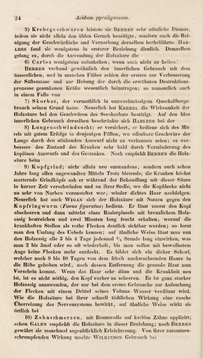 5) Krebsgeschwüren leistete sie Berres sehr nützliche Dienste, indem sie nicht allein den üblen Geruch beseitigte, sondern auch die Rei¬ nigung der Geschwürfläche und Vernarbung derselben herbeiführte. Har- LESS fand sie wenigstens in erster«* Beziehung dienlich. Demselben gelang es, durch die Anwendung der Holzsäure die 6) Caries wenigstens aufzuhalten, wenn auch nicht zu heilend Berres verband gewöhnlich den innerlichen Gebrauch mit dem äusserlichen, und in manchen Fällen schien der erstere zur Verbesserung der Säftemasse und zur Hebung der durch die erwähnten Destruktions¬ prozesse gesunkenen Kräfte wesentlich beizutragen; so namentlich auch in einem Falle von 7) Skorbut, der vermuthlich in unzweckmässigem Quecksilberge¬ brauch seinen Grund hatte. Neuerlich hat Krebel die Wirksamkeit der Holzsäure bei den Geschwüren des Seeskorbuts bestätigt. Auf den blos innerlichen Gebrauch derselben beschränkte sich HarleSS bei der 8) Lungenschwindsucht; er versichert, er bediene sich des Mit¬ tels mit gutem Erfolge in denjenigen Fällen, wo olfenbare Geschwüre der Lunge durch den stinkenden Auswurf nicht zu verkennen seien; es ver¬ bessere den Zustand des Kranken sehr bald durch Verminderung des kopiösen Auswurfs und des Gestankes. Noch empfiehlt Berres die Holz¬ säure beim 9) Kopfgrind; nicht allein neu entstandene, sondern auch schon Jahre lang allen angewandten Mitteln Trotz bietende, die Kranken höchst marternde Grindköpfe sah er während der Behandlung mit dieser Säure in kurzer Zeit verschwinden und an ihrer Stelle, wo die Kopfdecke nicht zu sehr von Narben verunstaltet war, wieder dichtes Haar nachfolgen. Neuerlich hat auch Wigan sich der Holzsäure mit Nutzen gegen den Kopfringwurm (Favus figuratus) bedient. Er lässt zuerst den Kopf abscheeren und dann mittelst eines Rasierpinsels mit brenzlichem Holz¬ essig bestreichen und zwei Minuten lang feucht erhalten, worauf die krankhaften Stellen als rothe Flecken deutlich sichtbar werden; so lernt man den Umfang des Uebels kennen; auf ähnliche Weise lässt man nun den Holzessig alle 3 bis 4 Tage jedesmal 1/ix Stunde lang einwirken, was man 2 bis 3mal oder so oft wiederholt, bis man selbst mit bewaffnetem Auge keine Flecken mehr entdeckt. Es bildet sich ein dicker Schorf, welcher nach S bis 10 Tagen von dem frisch nachwachsenden Haare in die Höhe gehoben wird, nach dessen Entfernung die gesunde Haut zum Vorschein kommt. Wenn das Haar sehr dünn und die Krankheit neu ist, ist es nicht nöthig, den Kopf vorher zu scheeren. Es ist ganz starker Holzessig anzuwenden, der nur bei dem ersten Gebrauche zur Aufsuchung der Flecken mit einem Drittel seines Volums Wasser verdünnt Wird. Wie die Holzsäure bei ihrer schnell tödtlichen Wirkung eine rasche Überreizung des Nervensystems bewirkt, auf ähnliche Weise wirkt sie örtlich bei 10) Zahnschmerzen, mit Baumwolle auf kariöse Zähne applizirt; schon Galen empfiehlt die Holzsäure in dieser Beziehung; nach Berres gewährt sie manchmal augenblicklich Erleichterung. Von ihrer zusammen- schrumpfenden Wirkung machte Wilkinson Gebrauch bei