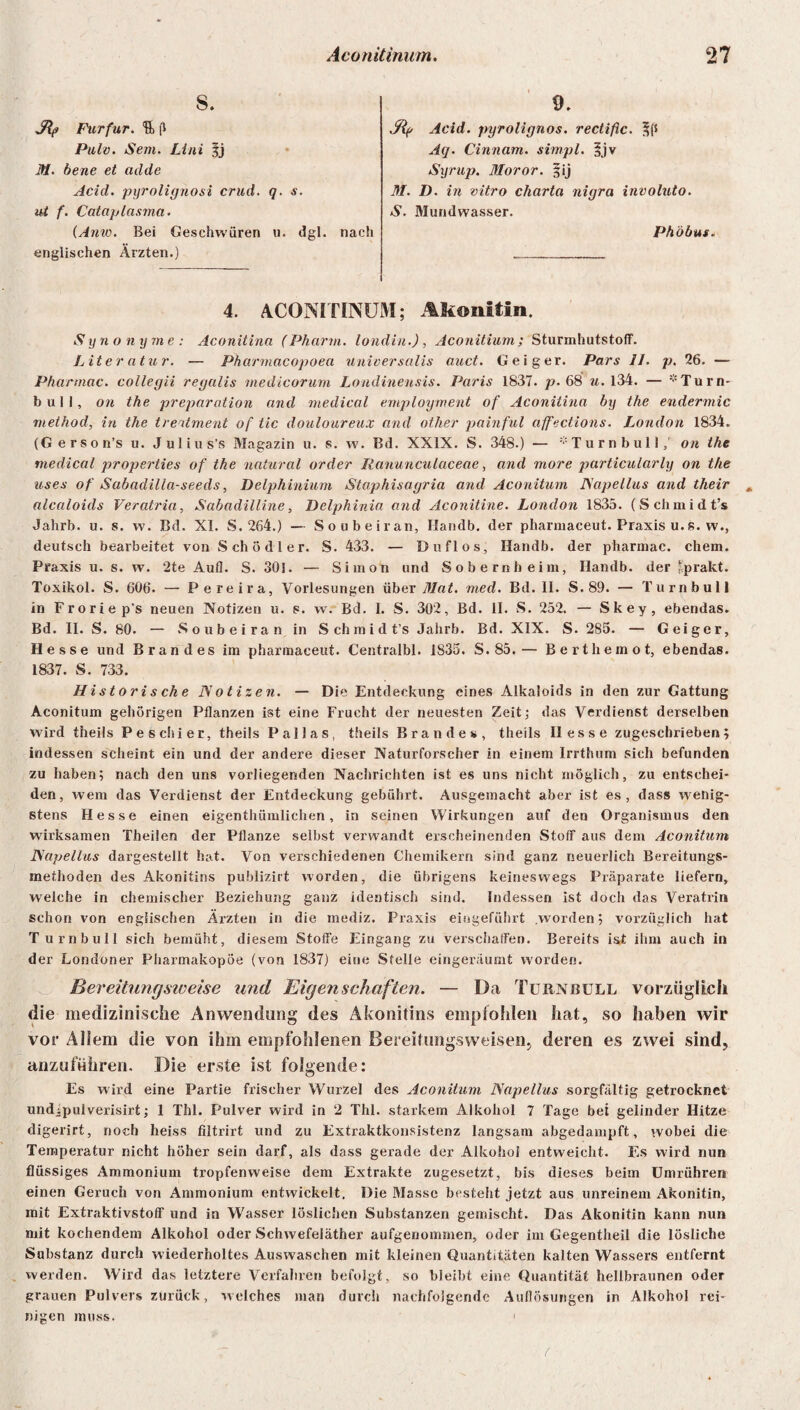 8. Jlf) Furfur. % fl Pulv. Sem. Lini jj M. bene et adde Acid. pyrolignosi crud. q. s. ut f. Cataplnsma. (Anw. Bei Geschwüren u. dgl. nach englischen Ärzten.) 9. Jtp Acid. pyrolignos. rectiflc. -fts Aq. Cinnam. simpl. v Syrup. Moror. §ij M. D. in vitro Charta nigra involuto. S. Mundwasser. Phöbus. 4. ACONITINUM; Akonitin. Synonyme: Aconitina (Pharm, londin.), Aconitium; SturmhutstolT. Liter atur. — Pharmacopoea universalis auct. Geiger. Pars II. p. 26. — Pharmac. collegii regalis medicorum Londinensis. Paris 1837. p. 68 u. 134. — * Turn- bull, on the preparation and medical employment of Aconitina by the endermic method, in the trertment of tic douloureux and other painful affections. London 1834. (Gerson’s u. Julius’s Magazin u. s. w. Bd. XXIX. S. 348.) — * Tu r n bu 11on the medical properties of the natural order Ranunculaceae, and more particularly on the uses of Sabadilla-seeds, Delphinium Staphisagria and Aconitum ISapellus and their alcaloids Veratria, Sabadilline, Delphinia and Aconitine. London 1835. (Schmidt’s Jahrb. u. s. w. Bd. XI. S. 264.) — Soubeiran, Handb. der pharmaceut. Praxis u. s. w., deutsch bearbeitet von Schödler. S. 433. — Duflos, Handb. der pharmac. ehern. Praxis u. s. w. 2te Aufl. S. 301. — Simon und Sobernheim, Handb. der Iprakt. Toxikol. S. 606. — Pereira, Vorlesungen über Mat. med. Bd. II. S. 89. — Turn bull in Froriep's neuen Notizen u. s. w. Bd. I. S. 302, Bd. II. S. 252. — Skey, ebendas. Bd. II. S. 80. — Soubeiran in Schmidt’s Jahrb. Bd. XIX. S. 285. — Geiger, Hesse und Brandes im pharmaeeut. Centralbl. 1835. S. 85.— Bert h emo t, ebendas. 1837. S. 733. Historische Notizen. — Die Entdeckung eines Alkaloids in den zur Gattung Aconitum gehörigen Pflanzen ist eine Frucht der neuesten Zeit; das Verdienst derselben wird theils Pe schier, theils Pallas, theils Brandes, theils Hesse zugesebrieben; indessen scheint ein und der andere dieser Naturforscher in einem Irrthum sich befunden zu haben; nach den uns vorliegenden Nachrichten ist es uns nicht möglich, zu entschei¬ den, wem das Verdienst der Entdeckung gebührt. Ausgemacht aber ist es, dass wenig¬ stens Hesse einen eigenthümlichen, in seinen Wirkungen auf den Organismus den wirksamen Theilen der Pflanze selbst verwandt erscheinenden Stoff aus dem Aconitum Napellus dargestellt hat. Von verschiedenen Chemikern sind ganz neuerlich Bereitungs¬ methoden des Akonitins publizirt worden, die übrigens keineswegs Präparate liefern, welche in chemischer Beziehung ganz identisch sind. Indessen ist doch das Veratrin schon von englischen Ärzten in die mediz. Praxis eingeführt worden; vorzüglich hat Turnbull sich bemüht, diesem Stoffe Eingang zu verschaffen. Bereits ist ihm auch in der Londoner Pharmakopoe (von 1837) eine Stelle eingeräumt worden. Bereitungsweise und Eigenschaften. — Da Turnbull vorzüglich die medizinische Anwendung des Akonitins empfohlen hat, so haben wir vor Allem die von ihm empfohlenen Bereif ungs weisen, deren es zwei sind, anzuführen. Die erste ist folgende: Es wird eine Partie frischer Wurzel des Aconitum Napellus sorgfältig getrocknet undjpulverisirt; 1 Thl. Pulver wird in 2 Thl. starkem Alkohol 7 Tage bei gelinder Hitze digerirt, noch heiss filtrirt und zu Extraktkonsistenz langsam abgedampft, wobei die Temperatur nicht höher sein darf, als dass gerade der Alkohol entweicht. Es wird nun flüssiges Ammonium tropfenweise dem Extrakte zugesetzt, bis dieses beim Umrühren einen Geruch von Ammonium entwickelt. Die Masse besteht jetzt aus unreinem Akonitin, mit Extraktivstoff und in Wasser löslichen Substanzen gemischt. Das Akonitin kann nun mit kochendem Alkohol oder Schwefeläther aufgenommen, oder im Gegentheil die lösliche Substanz durch wiederholtes Auswaschen mit kleinen Quantitäten kalten Wassers entfernt werden. Wird das letztere Verfahren befolgt, so bleibt eine Quantität hellbraunen oder grauen Pulvers zurück, welches man durch nachfolgende Auflösungen in Alkohol rei¬ nigen muss.