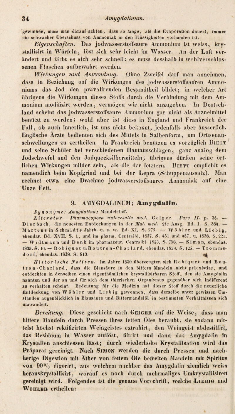 gewinnen, muss man darauf achten, dass so lange, als die Evaporation dauert, immer ein schwacher Überschuss von Ammoniak in den Flüssigkeiten vorhanden ist. Eigenschaften. Das jodwasserstoffsaure Ammonium ist weiss, kry- stallisirt in Würfeln, löst sich sehr leicht im Wasser. An der Luft ver¬ ändert und färbt es sich sehr schnell: es muss desshalb in wohlverschlos- senen Flaschen aufbewahrt werden. Wirkungen und Anwendung. Ohne Zweifel darf man annehmen, dass in Beziehung auf die Wirkungen des jodwasserstoffsaifren Ammo¬ niums das Jod den prävalirenden Bestandteil bildet; in welcher Art übrigens die Wirkungen dieses Stoffs durch die Verbindung mit dem Am¬ monium modifizirt werden, vermögen wir nicht anzugeben. In Deutsch¬ land scheint das jodwasserstoffsaure Ammonium gar nicht als Arzneimittel benützt zu werden; wohl aber ist diess in England und Frankreich der Fall, ob auch innerlich, ist uns nicht bekannt, jedenfalls aber äusserüch. Englische Ärzte bedienten sich des Mittels in Salbenform, um Drüsenan¬ schwellungen zu zerteilen, ln Frankreich benützen es vorzüglich Biett und seine Schüler bei verschiedenen Hautausschlägen, ganz analog dem Jodschwefel und den Jodquecksilbermitteln; übrigens dürften seine ört¬ lichen Wirkungen milder sein, als die der letztem. Biett empfiehlt es namentlich beim Kopfgrind und bei der Lepra (Schuppenaussatz). Man rechnet etwa eine Drachme jodwasserstoffsaures Ammoniak auf eine Unze Fett. 9. AMYGDALINUM; Amygdalin. Synonyme: Amygdalina; Mandelstoff. Liter at u r. Pharmacopoea universalis auct. Geiger. Pars II. p. 35. r— Dierbach, die neuesten Entdeckungen in der Mat. med. ‘2te Ausg. Bd. I. S. 384. — M art en s in S chm idt’s Jahrb. u. s. w. Bd. XI. S. 273. — Wühler und Eiebig, ebendas. Bd. XVII. S. 1, und im pharm. Centralbl. 1S37. S. 451 und 457, u. 1838. S. 221. — Wi dt mann und Denk im pharmazeut. Centralbl. 1833. S. 758. — Simon, ebendas. 1835. S. 16. — Robiquet u. Boutron-Charlard, ebendas. 1838. S. 125. — Tromms¬ dorf, ebendas. 1838. S. 813. Historische Notizen. Im Jahre 1830 überzeugten sich Robiquet und Bou¬ tron-Charlard, dass die Blausäure in den bittern Mandeln nicht präexistire, und entdeckten in denselben einen eigenthümlichen krystallisirbaren Stoff,, den sie Amygdalin nannten und der an und für sich dem thierischen Organismus gegenüber sich indifferent zu verhalten scheint. Bedeutung für die Medizin hat dieser Stoff durch die neuerliche Entdeckung von Wühler und Liebig gewonnen, dass derselbe unter gewissen Um¬ ständen augenblicklich in Blausäure und Bittermandelöl in bestimmten Verhältnissen sich umwandelt. Bereitung. Diese geschieht nach Geiger auf die Weise, dass man bittere Mandeln durch Pressen ihres fetten Öles beraubt, sie sodann mit- telst höchst rektifizirten Weingeistes extrahirt, den Weingeist abdestillirt, das Residuum in Wasser auflöst, filtrirt und dann das Amygdalin in Krystallen anschiessen lässt; durch wiederholte Krystallisation wird das Präparat gereinigt. Nach Simon werden die durch Pressen und nach- herige Digestion mit Äther von fettem Öle befreiten Mandeln mit Spiritus von 90 % digerirt, aus welchem nachher das Amygdalin ziemlich weiss herauskrystallisirt, worauf es noch durch mehrmaliges Umkrystallisiren gereinigt wird. Folgendes ist die genaue Vorschrift, welche Liebig und Wühler ertheilen :