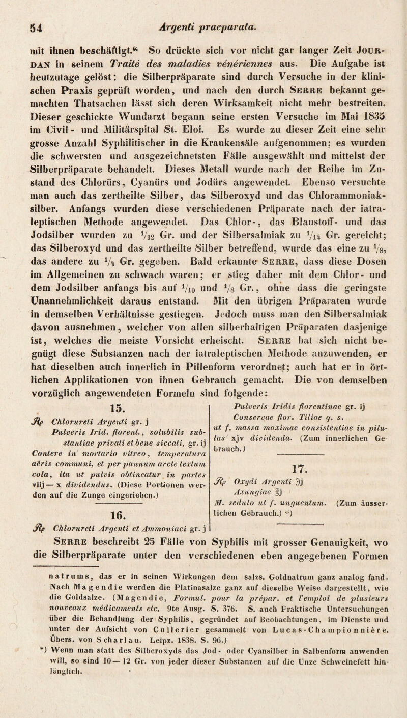 mit ihnen beschäftigt.64 So drückte sich vor nicht gar langer Zeit Jouxt- dan in seinem Tratte des maladies veneriennes aus. Die Aufgabe ist heutzutage gelöst: die Silberpräparate sind durch Versuche in der klini¬ schen Praxis geprüft worden, und nach den durch Serre bekannt ge¬ machten Thatsachen lässt sich deren Wirksamkeit nicht mehr bestreiten. Dieser geschickte Wundarzt begann seine ersten Versuche im Mai 1835 im Civil - und Militärspital St. Eloi. Es wurde zu dieser Zeit eine sehr grosse Anzahl Syphilitischer in die Krankensäle aufgenommen; es wurden die schwersten und ausgezeichnetsten Fälle ausgewählt und mittelst der Silberpräparate behandelt. Dieses Metall wurde nach der Reihe im Zu¬ stand des Chlorürs, Cyanürs und Jodiirs angewendet. Ebenso versuchte man auch das zertheilte Silber, das Silberoxyd und das Chlorammoniak¬ silber. Anfangs wurden diese verschiedenen Präparate nach der iatra- leptischen Methode angewendet. Das Chlor-, das Blaustoff- und das Jodsilber wurden zu V12 Gr. und der Silbersalmiak zu V14 Gr. gereicht; das Silberoxyd und das zertheilte Silber betreffend, wurde das eine zu Vs? das andere zu i/ii Gr. gegeben. Bald erkannte Serre, dass diese Dosen im Allgemeinen zu schwach waren; er stieg daher mit dem Chlor- und dem Jodsilber anfangs bis auf Vio und Vs Gr., ohne dass die geringste Unannehmlichkeit daraus entstand. Mit den übrigen Präparaten wurde in demselben Verhältnisse gestiegen. Jedoch muss man den Silbersalmiak davon ausnehmen, welcher von allen silberhaltigen Präparaten dasjenige ist, welches die meiste Vorsicht erheischt. Serre hat sich nicht be¬ gnügt diese Substanzen nach der iatraleptischen Methode anzuwenden, er hat dieselben auch innerlich in Pillenform verordnet; auch hat er in ört¬ lichen Applikationen von ihnen Gebrauch gemacht. Die von demselben vorzüglich angewendeten Formeln sind folgende: 15. Mp Chlorureti Argenti gr. j Pulveris Irid. florent., solubilis suh- stantiae privati et bene siccati, gr. ij Contere in mortario vitreo, temperatura aeris communi, et per pannurn arcte texturn cola, ita ut pulvis obtineatur in partes viij—x dividendus. (Diese Portionen wer¬ den auf die Zunge eingerieben.) 16. Mp Chlorureti Argenti et Amnioniaci gr. j Serre beschreibt 25 Fälle von Pulveris Iridis florentinae gr. ij Conservae flor. Tiliae q. s. ut f. massa maximae consistentiae in pilu- las xjv dividenda■ (Zum innerlichen Ge¬ brauch.) 17. Mp Oxydi Argenti 3j Axungiae §j 31. sedulo ut /’. unguentum. (Zum äusser- lichen Gebrauch.) ;;) Syphilis mit grosser Genauigkeit, wo die Silberpräparate unter den verschiedenen eben angegebenen Formen natrums, das er in seinen Wirkungen dem salzs. Goldnatrum ganz analog fand. Nach Magen die werden die Platinasalze ganz auf dieselbe Weise dargestellt, wie die Goldsalze. (Magen die, Formul. pour la prepar. et l’emploi de plusieurs nouveaux medicaments etc. 9te Ausg. S. 376. S. auch Praktische Untersuchungen über die Behandlung der Syphilis, gegründet auf Beobachtungen, im Dienste und unter der Aufsicht von Cujlerier gesammelt von Lucas-Championniere. Übers, von Schar lau. Leipz. 1838. S. 96.) *) Wenn man statt des Silberoxyds das Jod- oder Cyansilber in Salbenform anwenden will, so sind 10— 12 Gr. von jeder dieser Substanzen auf die Unze Schweinefett hin¬ länglich.