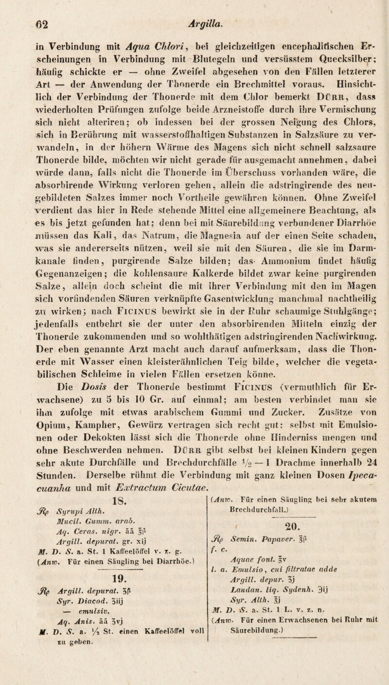 in Verbindung mit Aqua Chlort, bei gleichzeitigen encephaJifischen Er¬ scheinungen in Verbindung mit Blutegeln und versüsstem Quecksilber; häufig schickte er — ohne Zweifel abgesehen von den Fällen letzterer Art — der Anwendung der Thonerde ein Brechmittel voraus. Hinsicht¬ lich der Verbindung der Thonerde mit dem Chlor bemerkt Dürr, dass wiederholten Prüfungen zufolge beide Arzneistoffe durch ihre Vermischung sich nicht alteriren; ob indessen bei der grossen Neigung des Chlors, sich in Berührung mit wasserstoffhaltigen Substanzen in Salzsäure zu ver¬ wandeln, in der hohem Wärme des Magens sich nicht schnell salzsaure Thonerde bilde, möchten wir nicht gerade für ausgemacht annehmen, dabei würde dann, falls nicht die Thonerde im Überschuss vorhanden wäre, die absorbirende Wirkung verloren geben, allein die adstringirende des neu¬ gebildeten Salzes immer noch Vortheile gewähren können. Ohne Zweifel verdient das hier in Bede stehende Mittel eine allgemeinere Beachtung, als es bis jetzt gefunden hat; denn bei mit Säurebildung verbundener Diarrhöe müssen das Kali, das Natrum, die Magnesia auf der einen Seite schaden, was sie andererseits nützen, weil sie mit den Säuren, die sie im Darm- kanale finden, purgirende Salze bilden; das- Ammonium findet häufig Gegenanzeigen; die kohlensaure Kalkerde bildet zwar keine purgirenden Salze, allein doch scheint die mit ihrer Verbindung mit den im Magen sich vorfindenden Säuren verknüpfte Gasentwicklung manchmal nachtheilig zn wirken; nach Ficinus bewirkt sie in der Ruhr schaumige Stuhlgänge; jedenfalls entbehrt sie der unter den absorbirenden Mitteln einzig der Thonerde zukommenden und so wohlthätigen adstringirenden Nachwirkung. Der eben genannte Arzt macht auch darauf aufmerksam, dass die Thon¬ erde mit Wasser einen kleisterähnlichen Teig bilde, welcher die vegeta¬ bilischen Schleime in vielen Fällen ersetzen könne. * Die Dosis der Thonerde bestimmt Ficinus (vermuthlich für Er¬ wachsene) zu 5 bis 10 Gr. auf einmal; am besten verbindet man sie ihm zufolge mit etwas arabischem Gummi und Zucker. Zusätze von Opium, Kampher, Gewürz vertragen sich recht gut: selbst mit Emulsio¬ nen oder Dekokten lässt sich die Thonerde ohne Hinderniss mengen und ohne Beschwerden nehmen. Dürr gibt selbst bei kleinen Kindern gegen sehr akute Durchfälle und Brechdurchfälle V2 — 1 Drachme innerhalb 24 Stunden. Derselbe rühmt die Verbindung mit ganz kleinen Dosen Iyeca- cuanha und mit Extractum Cicutae. Jftp Syrupi Alth. Mucil. Gumm. arab. Aq. Ceras. nigr. ää §|i Ar gilt, depurat. gr. xij 18. (Anw. Für einen Säugling bei sehr akutem Brechdurchfall.) 20. M. D- N. a. St. 1 Kaffeelöffel v. z. g. ${f> Semin. Papaver. f. c. (Anw. Für einen Säugling bei Diarrhöe.) Aquae font. fv l. a. Emulsio, cui filtratae ndde 19. Argill. depur. 5j Laudan. liq. Sydenh. 3ij Sty Argill. depurat. 5ß Syr. Diacod. 3üj Syr. Alth. |j M. D. iS. a. St. 1 L. v. z. n. (Anw. Für einen Erwachsenen bei Ruhr mit emulsiv. Aq. Anis, ää 5vj M. D. S. a. x/i St. einen Kaffeelöffel voll zu geben. Säurebildung.)