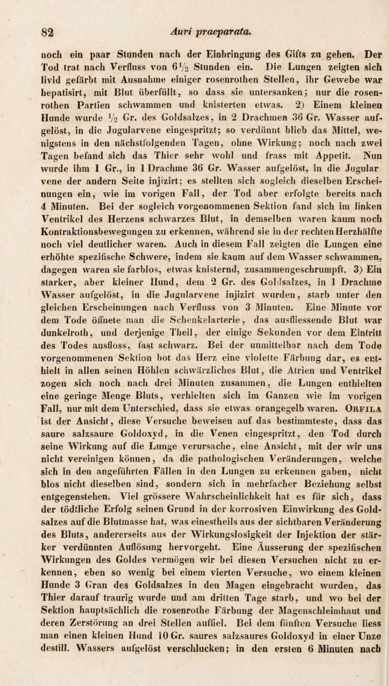 noch ein paar Stunden nach der Einbringung des Gifts zu gehen. Der Tod trat nach Verfluss von 6V2 Stunden ein. Die Lungen zeigten sich livid gefärbt mit Ausnahme einiger rosenrothen Stellen, ihr Gewebe war hepatisirt, mit Blut überfüllt, so dass sie untersanken; nur die rosen¬ rothen Partien schwammen und knisterten etwas. 2) Einem kleinen Hunde wurde V2 Gr. des Goldsalzes, in 2 Drachmen 36 Gr. Wasser auf¬ gelöst, in die Jugularvene eingespritzt; so verdünnt blieb das Mittel, we¬ nigstens in den nächstfolgenden Tagen, ohne Wirkung; noch nach zwei Tagen befand sich das Thier sehr wohl und frass mit Appetit. Nun wurde ihm 1 Gr., in 1 Drachme 36 Gr. Wasser aufgelöst, in die Jugular vene der andern Seite injizirt; es stellten sich sogleich dieselben Erschei¬ nungen ein, wie im vorigen Fall, der Tod aber erfolgte bereits nach 4 Minuten. Bei der sogleich vorgenommenen Sektion fand sich im linken Ventrikel des Herzens schwarzes Blut, in demselben waren kaum noch Kontraktionsbewegungen zu erkennen, während sie in der rechten Herzhälfte noch viel deutlicher waren. Auch in diesem Fall zeigten die Lungen eine erhöhte spezifische Schwere, indem sie kaum auf dem Wasser schwammen, dagegen waren sie farblos, etwas knisternd, zusammengeschrumpft. 3) Ein starker, aber kleiner Hund, dem 2 Gr. des Goldsalzes, in 1 Drachme Wasser aufgelöst, in die Jugularvene injizirt wurden, starb unter den gleichen Erscheinungen nach Verfloss von 3 Minuten. Eine Minute vor dem Tode öffnete man die Sehenkelarterie, das ausfliessende Blut war dunkelroth, und derjenige Theil, der einige Sekunden vor dem Eintritt des Todes ausfloss, fast schwarz. Bei der unmittelbar nach dem Tode vorgenommenen Sektion bot das Herz eine violette Färbung dar, es ent¬ hielt in allen seinen Höhlen schwärzliches Blut, die Atrien und Ventrikel zogen sich noch nach drei Minuten zusammen, die Lungen enthielten eine geringe Menge Bluts, verhielten sich im Ganzen wie im vorigen Fall, nur mit dem Unterschied, dass sie etwas orangegelb waren. Orfila ist der Ansicht, diese Versuche beweisen auf das bestimmteste, dass das saure salzsaure Goldoxyd, in die Venen eingespritzt, den Tod durch seine Wirkung auf die Lunge verursache, eine Ansicht, mit der wir uns nicht vereinigen können, da die pathologischen Veränderungen, welche sich in den angeführten Fällen in den Lungen zu erkennen gaben, nicht blos nicht dieselben sind, sondern sich in mehrfacher Beziehung selbst entgegenstehen. Viel grössere Wahrscheinlichkeit hat es für sich, dass der tödtliche Erfolg seinen Grund in der korrosiven Einwirkung des Gold¬ salzes auf die Blutmasse hat, was einestheils aus der sichtbaren Veränderung des Bluts, andererseits aus der Wirkungslosigkeit der Injektion der stär¬ ker verdünnten Auflösung hervorgeht. Eine Äusserung der spezifischen Wirkungen des Goldes vermögen wir bei diesen Versuchen nicht zu er¬ kennen, eben so wenig bei einem vierten Versuche, wo einem kleinen Hunde 3 Gran des Goldsalzes in den Magen eingebracht wurden, das Thier darauf traurig wurde und am dritten Tage starb, und wo bei der Sektion hauptsächlich die rosenrothe Färbung der Magenschleimhaut und deren Zerstörung an drei Stellen auffiel. Bei dem fünften Versuche liess man einen kleinen Hund 10 Gr. saures salzsaures Goldoxyd in einer Unze destill. Wassers aufgelöst verschlucken; in den ersten 6 Minuten nach