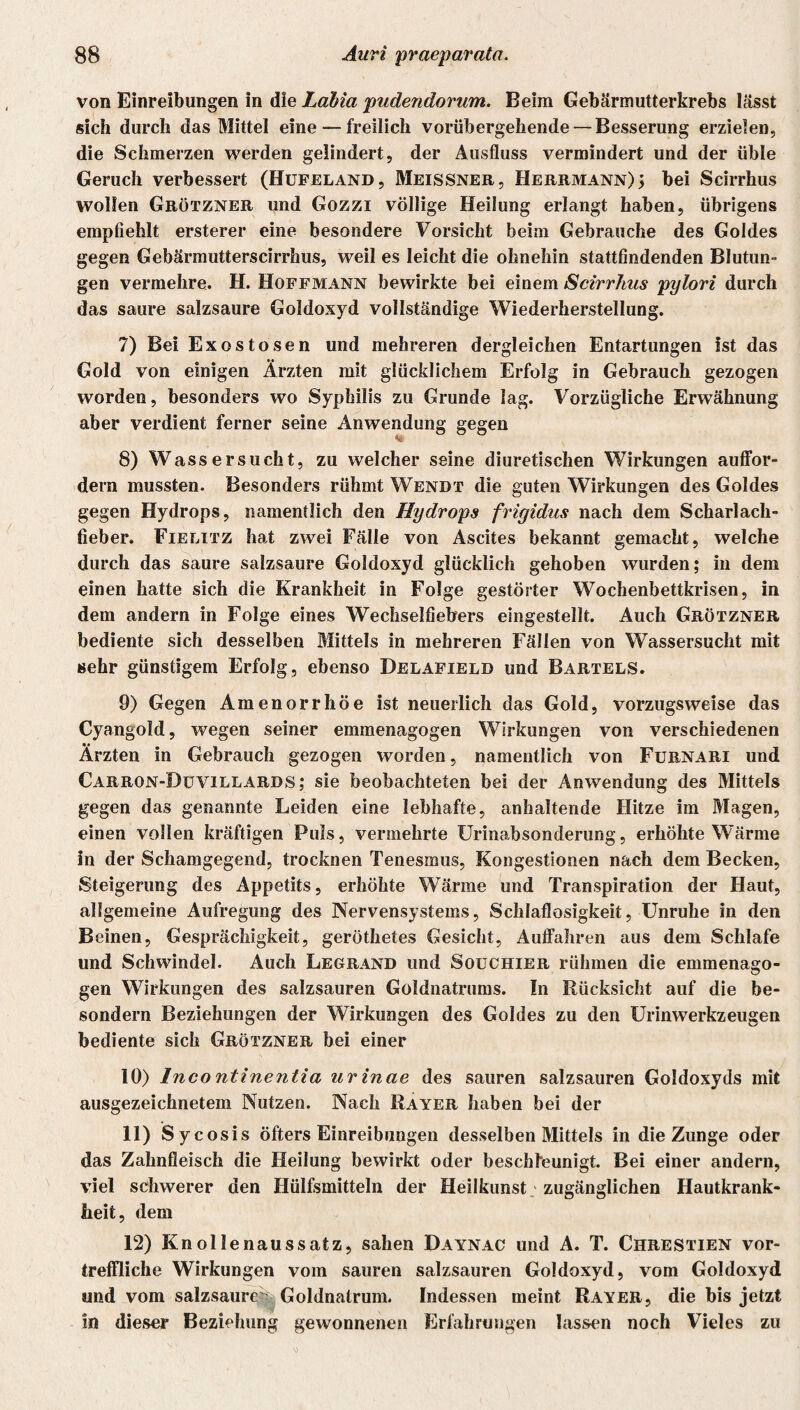 von Einreibungen in die Labia pudendorum. Beim Gebärmutterkrebs lässt sich durch das Mittel eine — freilich vorübergehende — Besserung erzielen, die Schmerzen werden gelindert, der Ausfluss vermindert und der üble Geruch verbessert (Hufeland, Meissner, Herrmann)5 bei Scirrhus wollen Grötzner und Gozzi völlige Heilung erlangt haben, übrigens empfiehlt ersterer eine besondere Vorsicht beim Gebrauche des Goldes gegen Gebärmutterscirrhus, weil es leicht die ohnehin stattfindenden Blutun¬ gen vermehre. H. Hoffmann bewirkte bei einem Scirrhus pylori durch das saure salzsaure Goldoxyd vollständige Wiederherstellung. 7) Bei Exostosen und mehreren dergleichen Entartungen ist das Gold von einigen Ärzten mit glücklichem Erfolg in Gebrauch gezogen worden, besonders wo Syphilis zu Grunde lag. Vorzügliche Erwähnung aber verdient ferner seine Anwendung gegen % 8) Wassersucht, zu welcher seine diuretischen Wirkungen auffor- dern mussten. Besonders rühmt Wendt die guten Wirkungen des Goldes gegen Hydrops, namentlich den Hydrops frigidus nach dem Scharlach¬ fieber. Fielitz hat zwei Fälle von Ascites bekannt gemacht, welche durch das saure salzsaure Goldoxyd glücklich gehoben wurden; in dem einen hatte sich die Krankheit in Folge gestörter Wochenbettkrisen, in dem andern in Folge eines Wechselfiebers eingestellt. Auch Grötzner bediente sich desselben Mittels in mehreren Fällen von Wassersucht mit sehr günstigem Erfolg, ebenso Delafield und Bartels. 9) Gegen Amenorrhoe ist neuerlich das Gold, vorzugsweise das Cyangokl, wegen seiner emraenagogen Wirkungen von verschiedenen Ärzten in Gebrauch gezogen worden, namentlich von Furnari und Carron-Duvillards ; sie beobachteten bei der Anwendung des Mittels gegen das genannte Leiden eine lebhafte, anhaltende Hitze im Magen, einen vollen kräftigen Puls, vermehrte Urinabsonderung, erhöhte Wärme in der Schamgegend, trocknen Tenesmus, Kongestionen nach dem Becken, Steigerung des Appetits, erhöhte Wärme und Transpiration der Haut, allgemeine Aufregung des Nervensystems, Schlaflosigkeit, Unruhe in den Beinen, Gesprächigkeit, geröthetes Gesicht, Auffahren aus dem Schlafe und Schwindel. Auch Legrand und Souchier rühmen die emmenago- gen Wirkungen des salzsauren Güldnatrums. In Rücksicht auf die be- sondern Beziehungen der Wirkungen des Goldes zu den Urinwerkzeugen bediente sich Grötzner bei einer 10) Incontinentia urinae des sauren salzsauren Goldoxyds mit ausgezeichnetem Nutzen. Nach Rayer haben bei der 11) Sycosis öfters Einreibungen desselben Mittels in die Zunge oder das Zahnfleisch die Heilung bewirkt oder beschleunigt. Bei einer andern, viel schwerer den Hülfsmitteln der Heilkunst ; zugänglichen Hautkrank¬ heit, dem 12) Knollenaussatz, sahen Daynac und A. T. Chrestien vor¬ treffliche Wirkungen vom sauren salzsauren Goldoxyd, vom Goldoxyd und vom salzsaure Goldnatrum. Indessen meint Rayer, die bis jetzt in dieser Beziehung gewonnenen Erfahrungen lassen noch Vieles zu