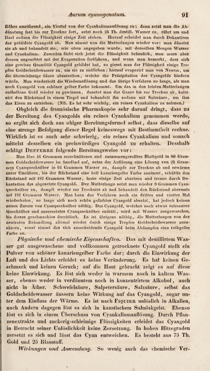 Röhre umrührend, ein Viertel von der Cyankaliumauflösung zu; dann setzt man die Ab¬ dunstung fast bis zur Trockne fort, setzt noch 24 Th. destill. Wasser zu, rührt um und lässt sodann die Flüssigkeit einige Zeit stehen. Hierauf scheidet man durch Dekantiren das gebildete Cyangold ab. Man nimmt nun die Mutterlaugen wieder vor; man dünstet sie ab und behandelt sie, wie oben angegeben wurde, mit denselben Mengen Wasser und Cyankalium. Zuweilen färbt sich jetzt die Flüssigkeit bräunlich, man muss aber dessen ungeachtet mit der Evaporation fortfahren, und wenn man bemerkt, dass sich eine gewisse Quantität Cyangold gebildet hat, so giesst man der Flüssigkeit einige Tro¬ pfen Goldscheidewasser zu, um sie zu entfärben; hierauf evaporirt man von Neuem, um die überschüssige Säure abzutreiben, welche die Präzipitation des Cyangolds hindern würde. Man wiederholt die Wiederauflösung und das übrige Verfahren so lange, als man noch Cyangold von schöner gelber Farbe bekommt. Um das in den letzten Mutterlaugen enthaltene Gold wieder zu gewinnen, dunstet man das Ganze bis zur Trockne ab, kalzi- nirt den Rückstand in einem Tiegel und behandelt ihn sodann mit Salzsäure, um ihm das Eisen zu entziehen. (NB. Es ist sehr wichtig, ein reines Cyankalium zu nehmen.) Obgleich die französische Pharmakopoe sehr darauf dringt, dass zu der Bereitung des Cyangolds ein reines Cyankalium genommen werde, so ergibt sich doch aus obiger Bereitungsformel selbst, dass dieselbe auf eine strenge Befolgung dieser Regel keineswegs mit Bestimmtheit rechne. Wirklich ist es auch sehr schwierig, ein reines Cyankalium und sonach mittelst desselben ein preiswürdiges Cyangold zu erhalten. Desshalb schlägt Defferre folgende Bereitungsweise vor: Man löse 16 Grammen zerschnittenes und zusammengerolltes Blattgold in 80 Gram¬ men Goldscheidewasser im Sandbad auf, setze der Auflösung eine Lösung von 24 Gram¬ men Cyanquecksilber in 64 Grammen Wasser zu, dampfe zur Trockne ab und erwärme unter Umrühren, bis der Rückstand eine hell kanariengelbe Farbe annimmt, schüttle den Rückstand mit 192 Grammen Wasser, lasse einige Zeit absetzen und trenne durch De¬ kantation das abgesetzte Cyangold. Der Mutterlauge setzt man wieder 8 Grammen Cyan¬ quecksilber zu, dampft wieder zur Trockniss ab und behandelt den Rückstand abermals mit 192 Grammen Wasser. Man kann das Verfahren noch ein drittes und viertes Mal wiederholen, so lange sich noch schön gefärbtes Cyangold absetzt, hat jedoch keinen neuen Zusatz von Cyanquecksilber nöthig. Das Cyangold, welches noch etwas salzsaures Quecksilber und unzersetztes Cyanquecksilber enthält, wird mit Wasser ausgewaschen, bis dieses geschmacklos durchläuft. Es ist übrigens nöthig, die Mutterlaugen von der neutralen Behandlung allemal wieder durch einige Tropfen Goldscheidewasser anzu- i säuern, sonst nimmt das sich ausscheidende Cyangold beim Abdampfen eine rothgelbe Farbe an. Physische und chemische Eigenschaften. Das mit destillirtem Was¬ ser gut ausgewaschene und vollkommen getrocknete Cyangold stellt ein Pulver von schöner kanariengelber Farbe dar; durch die Einwirkung der Luft und des Lichts erleidet es keine Veränderung. Es hat keinen Ge¬ schmack und keinen Geruch; auf die Haut gebracht zeigt es auf diese keine Einwirkung. Es löst sich weder in warmem noch in kaltem Was¬ ser, ebenso weder in verdünntem noch in konzentrirtem Alkohol, auch nicht in Äther. Schwefelsäure, Salpetersäure, Salzsäure, selbst das Goldscheidewasser äussern keine Wirkung auf das Cyangold, sogar un* ter dem Einfluss der Wärme. Es ist nach Fjquier unlöslich in Alkalien, nach Andern dagegen löst es sich in kaustischem Salmiakgeist. Ebenso löst es sich in einem Überschuss von Cyankaliumauflösung. Durch Pflan- ! zenextrakte und zuckerig-schleimige Flüssigkeiten erleidet das Cyangold in Betracht seiner Unlöslichkeit keine Zersetzung. In hohen Hitzegraden zersetzt es sich und lässt das Cyan entweichen. Es besteht aus 75 Th. Gold und 25 Blaustoff. Wirkungen und Anwendung. So wenig auch das chemische Ver»