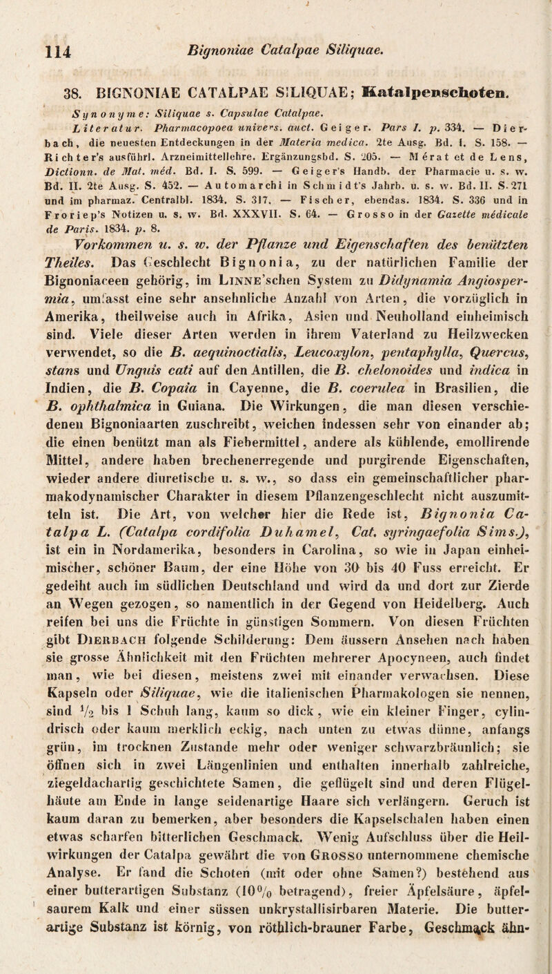 H4 Bignoniae Catalpcie Siliquae. 38. BIGNONIAE CATALPAE SILIQUAE; Katalpenschoten. > Synonyme: Siliquae s. Capsulae Catalpae. Literatur. Pharmacopoea unive^s. auct. Geiger. Pars I. p. 334. — D i e r- b a ch, die neuesten Entdeckungen in der Materia medica. 2te Ausg. Bd. I. S. 158. — Richter’s ausführl. Arzneimittellehre. Ergänzungsbd. S. ‘205. — Merat et de Lens, Dictionn. de Mat. med. Bd. I. S. 599. — Geiger’s Handb. der Pharmacie u. s. w. Bd. II. 2te Ausg. S. 452. — Automarchi in Schmidt’s Jahrb. u. s. w. Bd. II. S.271 und im pharmaz. Centralbl. 1834. S. 317. — Fischer, ebendas. 1834. S. 336 und in Froriep’s Notizen u. s. w. Bd. XXXVII. S. 64. — Grosso in der Gazette tnedicale de Paris. 1834. p. 8. Vorkommen u. s. w. der Pflanze und Eigenschaften des benützten Theiles. Das Geschlecht Bignonia, zu der natürlichen Familie der Bignoniaceen gehörig, iin LiNNE’schen System zu Didynamia Angiosper- mia, umfasst eine sehr ansehnliche Anzahl von Arten, die vorzüglich in Amerika, theilweise auch in Afrika, Asien und Neuholland einheimisch sind. Viele dieser Arten werden in ihrem Vaterland zu Heilzwecken verwendet, so die B. aequinoctialis, Leucoocylon, peidaphylla, Quercus, stans und Unguis cati auf den Antillen, die B. chelonoides und indica in Indien, die B. Copaia in Cayenne, die B. coendea in Brasilien, die B. ophthalmica in Guiana. Die Wirkungen, die man diesen verschie¬ denen Bignoniaarten zuschreibt, weichen indessen sehr von einander ab; die einen benützt man als Fiebermittel, andere als kühlende, emollirende Mittel, andere haben brechenerregende und purgirende Eigenschaften, wieder andere diuretische u. s. w., so dass ein gemeinschaftlicher phar- makodynamischer Charakter in diesem Pflanzengeschlecht nicht auszumit- teln ist. Die Art, von welcher hier die Rede ist, Bignonia Ca- talpa L. (Catalpa cordifolia Duhamel, Cat. syringaefolia Sims.J, ist ein in Nordamerika, besonders in Carolina, so wie in Japan einhei¬ mischer, schöner Baum, der eine Höhe von 30 bis 40 Fuss erreicht. Er gedeiht auch im südlichen Deutschland und wird da und dort zur Zierde an Wegen gezogen, so namentlich in der Gegend von Heidelberg. Auch reifen bei uns die Früchte in günstigen Sommern. Von diesen Früchten gibt Dierbach folgende Schilderung: Dem äussern Ansehen nach haben sie grosse Ähnlichkeit mit den Früchten mehrerer Apocyneen, auch findet man, wie bei diesen, meistens zwei mit einander verwachsen. Diese Kapseln oder Siliquae, wie die italienischen Pharmakologen sie nennen, sind V2 bis 1 Schuh lang, kaum so dick, wie ein kleiner Finger, cylin- drisch oder kaum merklich eckig, nach unten zu etwas dünne, anfangs grün, im trocknen Zustande mehr oder weniger schwarzbräunlich; sie öffnen sich in zwei Längenlinien und enthalten innerhalb zahlreiche, ziegeldachartig geschichtete Samen, die geflügelt sind und deren Flügel¬ häute am Ende in lange seidenartige Haare sich verlängern. Geruch ist kaum daran zu bemerken, aber besonders die Kapselschalen haben einen etwas scharfen bitterlichen Geschmack. Wenig Aufschluss über die Heil¬ wirkungen der Catalpa gewährt die von Grosso unternommene chemische Analyse. Er fand die Schoten (mit oder ohne Samen?) bestehend aus einer butterartigen Substanz (10% betragend), freier Äpfelsäure, äpfel¬ saurem Kalk und einer süssen unkrystaliisirbaren Materie. Die butter¬ artige Substanz ist körnig, von röthlich-brauner Farbe, Geschmack ähn-