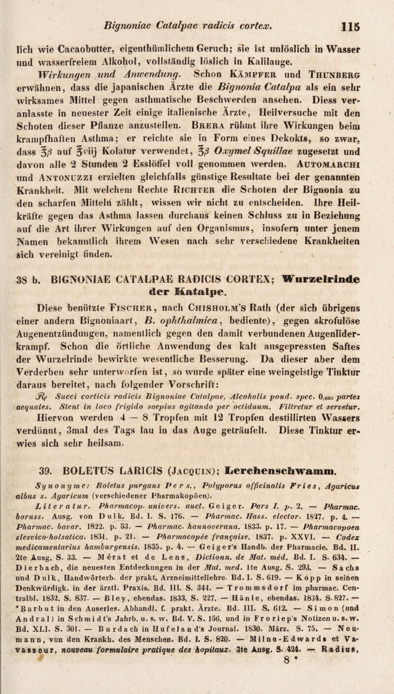 lieh wie Cacaobutter, eigentümlichem Geruch; sie ist unlöslich in Wasser und wasserfreiem Alkohol, vollständig löslich in Kalilauge. Wirkungen und Anwendung. Schon Kämpfer und Thunberg erwähnen, dass die japanischen Ärzte die Bignonia Catalpa als ein sehr wirksames Mittel gegen asthmatische Beschwerden ansehen. Diess ver- anlasste in neuester Zeit einige italienische Ärzte, Heil versuche mit den Schoten dieser Pflanze anzustellen. Brera rühmt ihre Wirkungen beim krampfhaften Asthma; er reichte sie in Form eines Dekokts, so zwar, dass §/? auf 5'üj Kolütur verwendet, Oxymel Sqtiillae zugesetzt und davon alle 2 Stunden 2 Esslöffel voll genommen werden. Automarchi und Antonuzzi erzielten gleichfalls günstige Resultate bei der genannten Krankheit. Mit welchem Rechte Richter die Schoten der Bignonia zu den scharfen Mitteln zählt, wissen wir nicht zu entscheiden. Ihre Heil¬ kräfte gegen das Asthma lassen durchaus keinen Schluss zu in Beziehung auf die Art ihrer Wirkungen auf den Organismus, insofern unter jenem Namen bekanntlich ihrem Wesen nach sehr verschiedene Krankheiten sich vereinigt finden. 38 b. BIGNONIAE CATALPAE RADICIS CORTEX; Wurzelrlnde der Mafalpe. Diese benützte Fischer, nach Chisholm’s Rath (der sich übrigens einer andern Bignoniaart, B. ophthalmica, bediente), gegen skrofulöse Augenentzündungen, namentlich gegen den damit verbundenen Augenlider¬ krampf. Schon die örtliche Anwendung des kalt ausgepressten Saftes der Wurzelrinde bewirkte wesentliche Besserung. Da dieser aber dem Verderben sehr unterworfen ist, so wurde später eine weingeistige Tinktur daraus bereitet, nach folgender Vorschrift: Sip Succi corticis radicis bignoniae Catalpae, Alcoholis pond. spec. 0,83o partes aequales♦ Stent in loco frigido saepius agitando per octiduum. Filtretar et servetur. Hiervon werden 4 — 8 Tropfen mit 12 Tropfen destillirten Wassers verdünnt, 3mal des Tags lau in das Auge geträufelt. Diese Tinktur er¬ wies sich sehr heilsam. 39. BOLETUS LARIC1S (Jacquin); Lerehenschwamm. Synonyme: Boletus purgans P e r s., Polyporus officinalis Fries, Agaricus albus s. Agaricum (verschiedener Pharmakopoen). Literatur. Pharmacop. univers. auct. Geiger. Pars 1. p. 2. — Pharmac. boruss. Ausg. von D u 1 k. Bd. I. S. 176. — Pharmac. Hass, elector. 1827. p. 4. — Pharmac. bavar. 1822. p. 53. — Pharmac. hannoverana. 1833. p. 17. — Pharmacopoea slesvico-holsatica. 1831, p. 21. — Pharmacopee fran^aise. 1837. p. XXVI. — Codex medicamentarius hamburgensis. 1835. p. 4. — Geiger’s Handb. der Pharmacie. Bd. II. 2te Ausg. S. 33. — Merat et de Lens, Dictionn. de Mat. med. Bd. I. S. 634. — Dierbach, die neuesten Entdeckungen in der Mat. med. lte Ausg. S. 293. — Sachs und Dulk, Handvvörterb. der prakt. Arzneimittellehre. Bd. I. S. 619. — Kopp in seiften Denkwürdigk. in der ärztl. Praxis. Bd. III. S. 344. — Trommsdorf im pharmac. Cen- tralbl. 1832. S. 837. — Bley, ebendas. 1833. S. 227. — Hänle, ebendas. 1834. S.827. — *Barbut in den Auserles. Abhandl. f. prakt. Ärzte. Bd. III. S. 612. — Simon (und A n d r a 1) in S ch m i d t’s Jahrb. u. s. w. Bd. V. S. 156, und in Fr o r i e p’s Notizen u. s. w. Bd. XLI. S. 301. — B u r da ch in II uf el a n d’s Journal. 1830. März. S. 75» — Neu¬ mann, von den Krankh. des Menschen. Bd. I. S. 820. — Milne-Edward« et Va« vasseur, nouveau formulaire pratique des hopitaux. 3te Ausg. 8- 424. — Radius, 8 *