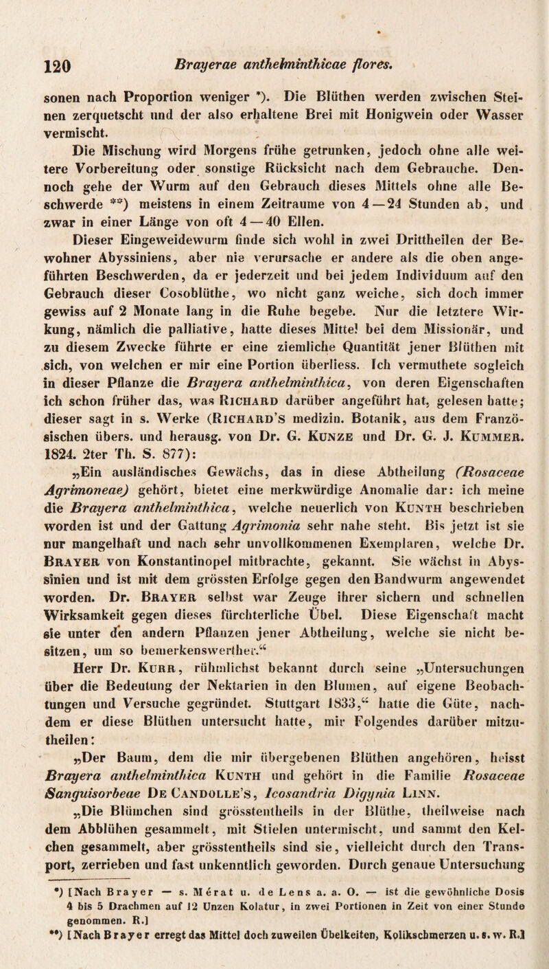 sonen nach Proportion weniger *)• Die Blüthen werden zwischen Stei¬ nen zerquetscht und der also erhaltene Brei mit Honigwein oder Wasser vermischt. \ Die Mischung wird Morgens frühe getrunken, jedoch ohne alle wei¬ tere Vorbereitung oder sonstige Rücksicht nach dem Gebrauche. Den¬ noch gehe der Wurm auf den Gebrauch dieses Mittels ohne alle Be¬ schwerde **) meistens in einem Zeiträume von 4 — 24 Stunden ab, und zwar in einer Länge von oft 4 — 40 Ellen. Dieser Eingeweidewurm finde sich wohl in zwei Drittheilen der Be¬ wohner Abyssiniens, aber nie verursache er andere als die oben ange¬ führten Beschwerden, da er jederzeit und bei jedem Individuum auf den Gebrauch dieser Cosobliithe, wo nicht ganz weiche, sich doch immer gewiss auf 2 Monate lang in die Ruhe begebe. Nur die letztere Wir¬ kung, nämlich die palliative, hatte dieses Mitte! bei dem Missionär, und zu diesem Zwecke führte er eine ziemliche Quantität jener Blüthen mit sich, von welchen er mir eine Portion überliess. Ich vermuthete sogleich in dieser Pflanze die Brayera anthelminthica, von deren Eigenschaften ich schon früher das, was Richard darüber angeführt hat, gelesen hatte; dieser sagt in s. Werke (Richard’s medizin. Botanik, aus dem Franzö¬ sischen übers, und herausg. von Dr. G. Kunze und Dr. G. J. Kummer. 1824. 2ter Th. S. 877): „Ein ausländisches Gewächs, das in diese Abtheilung (Rosaceae Agrimoneae) gehört, bietet eine merkwürdige Anomalie dar: ich meine die Brayera anthelminthica, welche neuerlich von Kunth beschrieben worden ist und der Gattung Agrimonia sehr nahe steht. Bis jetzt ist sie nur mangelhaft und nach sehr unvollkommenen Exemplaren, welche Dr. Brayer von Konstantinopel mitbrachte, gekannt. Sie wächst in Abys- sinien und ist mit dem grössten Erfolge gegen den Bandwurm angewendet worden. Dr. Brayer selbst war Zeuge ihrer sichern und schnellen Wirksamkeit gegen dieses fürchterliche Übel. Diese Eigenschaft macht sie unter den andern Pflanzen jener Abtheilung, welche sie nicht be¬ sitzen, um so bemerkenswerther.“ Herr Dr. Kurr, rühmlichst bekannt durch seine „Untersuchungen über die Bedeutung der Nektarien in den Blumen, auf eigene Beobach¬ tungen und Versuche gegründet. Stuttgart 1833,“ hatte die Güte, nach¬ dem er diese Blüthen untersucht hatte, mir Folgendes darüber initzu- theilen: „Der Baum, dem die mir übergebenen Blüthen angehören, heisst Brayera anthelminthica Kunth und gehört in die Familie Rosaceae Sanguisorbeae De Candolle’s, Icosandria Digyräa Linn. „Die Blümchen sind grösstentheils in der Blüthe, theilweise nach dem Abblühen gesammelt, mit Stielen untermischt, und sammt den Kel¬ chen gesammelt, aber grösstentheils sind sie, vielleicht durch den Trans¬ port, zerrieben und fast unkenntlich geworden. Durch genaue Untersuchung •) [Nach Brayer — s. Merat u. de Lens a. a. O. — ist die gewöhnliche Dosis 4 bis 5 Drachmen auf 12 Unzen Kolatur, in zwei Portionen in Zeit von einer Stunde genommen. R.] **) [Nach Brayer erregt das Mittel doch zuweilen Übelkeiten, Kolikscbmerzen u.s. w. R.3
