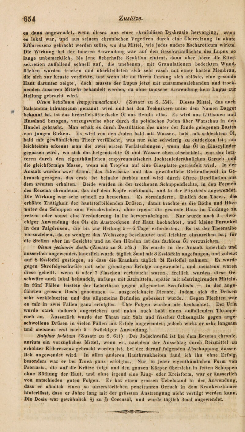 es dann angewendet, wenn dieses aus einer skrofulösen Dyskrasie hervorging, wenn es lokal war, und aus seinem chronischen Vegetiren durch eine Überreizung in akute Effloreszenz gebracht werden sollte, wo das Mittel, wie jedes andere Escharoticum wirkte. Die Wirkung bei der inneren Anwendung war auf den Geschwürsflächen des Lupus so lange unbemerklich, bis jene fieberhafte Reaktion eintrat, dann aber hörte die Eiter¬ sekretion auffallend schnell auf, die unebenen, mit Granulationen bedeckten Wund¬ flächen wurden trocken und überkleideten sich sehr rasch mit einer harten Membran, die sich zur Kruste verdickte, und wenn sie an ihrem Umfang sich ablöste, eine gesunde Haut darunter zeigte , doch musste der Lupus jetzt mit zusammenziehenden und trock¬ nenden äusseren Mitteln behandelt werden, da ohne topische Anwendung kein Lupus zur Heilung gebracht wird. Oleum betulinum (empyreumaticumj. (Zusatz zu S. 554). Dieses Mittel, das auch Baisamum Iithuanicum genannt wird und bei den Technikern unter dem Namen Dagget bekannt ist, ist das brenzlich-ätherische Ol aus Betula alba. Es wird aus Litthauen und Russland bezogen, vorzugsweise aber durch die polnischen Juden über Warschau in den Handel gebracht. Man erhält es durch Destillation des unter der Rinde gelegenen Bastes von jungen Birken. Es wird von den Juden bald mit Wasser, bald mit schlechtem Ol, bald mit gewöhnlichem Theer verfälscht, was nur sehr schwierig zu entdecken ist; am leichtesten erkennt man die zwei ersten Verfälschungen, wenn das Öl in Glascylinder gegossen wird, wo sich das beigemischte Öl und Wasser oben abscheidet, von der letz¬ teren durch den eigentümlichen empyreumatischen juchtenlederähnlichen Geruch und die gleichförmige Masse, wenn ein Tropfen auf eine Glasplatte geträufelt wird, ln der Anstalt wurden zwei Arten, das ätherische und das gewöhnliche Birkentheeröl in Ge¬ brauch gezogen, das erste ist beinahe farblos und wird durch öftere Destillation aus dem zweiten erhalten. Beide wurden in der trockenen Schuppenflechte, in den Formen des Eczema chronicum, das auf dem Kopfe verkömmt, und in der Pityriasis angewrndet. Die Wirkung war sehr schnell zu bemerken. Es verminderte, ähnlich dem Theer, die erhöhte Thätigkeit der hautstoffbildenden Drüsen, damit brachte es die Röthe und Hitze unter den Schuppen zum Verschwinden, ohne irgend die gesunde Haut im Umfange zu reizen oder sonst eine Veränderung in ihr hervorzubringen. Nur wurde nach 3 — 4wÖ- chiger Anwendung des Öls ein Austroeknen der Haut beobachtet, und kleine Furunkel in den Talgdrüsen, die bis zur Heilung 5—6 Tage erforderten. Es ist der Theersalbe vorzuziehen, da es weniger das Weisszeug beschmutzt und leichter einzureiben ist; für die Stellen aber im Gesichte und an den Händen ist das farblose Öl vorzuziehen. Oleum jecinoris Aselli (Zusatz zu S. 545.) Es wurde in der Anstalt innerlich und äus8erlich angewendet, innerlich wurde täglich 3mal mit 3 Esslöffeln angefangen, und zuletzt auf 8 Esslöffel gestiegen, so dass die Kranken täglich 24 Esslöffel nahmen. Es wurde gegen Skrofelgeschwüre mit sehr günstigem Erfolge angewendet, und meistens waren diese geheilt, wenn 6 oder 7 Flaschen verbraucht waren^ freilich wurden diese Ge¬ schwüre auch lokal behandelt, anfangs mit Ätzmitteln, später mit adstringirenden Mitteln. In fünf Fällen leistete der Leberthran gegen allgemeine Scrofulosis — in der ange¬ führten grossen Dosis genommen •— ausgezeichnete Dienste, indem sich die Drüsen sehr verkleinerten und das allgemeine Befinden gebessert wurde. Gegen Flechten war es mir in zwei Fällen ganz erfolglos. Üble Folgen wurden nie beobachtet. Der Urin wurde stark dadurch angetrieben und nahm auch bald einen auffallenden Thrange- ruch an. Ausserlich wurde der Thran mit Salz und frischer Ochsengalle gegen ange¬ schwollene Drüsen in vielen Fällen mit Erfolg angewendet; jedoch wirkt er sehr langsam und meistens erst nach 5 — 6wöchiger Anwendung. Sulphur jodatum (Zusatz zu S. 611) Der Jodschwefel ist bei dem Eczema chronic, aurium ein vorzügliches Mittel, wenn er, nachdem der Ausschlag durch Reizmittel zu erhöhter Effloreszenz gebracht worden ist, bei der darauf folgenden Abschuppung äusser- lich angewendet wird. In allen anderen Hautkrankheiten fand ich ihn ohne Erfolg, besonders war er bei Tinea ganz erfolglos. Nur in jener eigenthümlichen Form von Psoriasis, die auf die Krätze folgt und den ganzen Körper überzieht in fetten Schuppen ohne Röthung der Haut, und ohne irgend eine Ring- oder Kreisform, war er äusserlich von entschieden guten Folgen. Er hat einen grossen Uebelstand in der Anwendung, dass er nämlich eineu so unzerstörlichen penetranten Geruch in dem Krankenzimmer hinterlässt, dass er Jahre lang mit der grössten Anstrengung nicht vertilgt werden kann. Die Dosis war gewöhnlich 5j zu Coccusöl, und wurde täglich 3mal angewendet.
