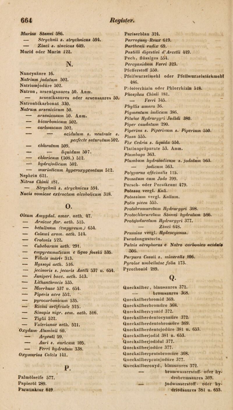 Murias Stanni 586. — Strychnii s. strychnicus 594. — Zinci s. zincicus 649. Murid oder Murin 122. N. Nancysäure 16. Natrium jodatum 502. Natriumjodüre 502. Natron, arsenigsaures 50. Anm. — arseniksaures oder arsensaures 50. Natronbikarbonat 330. Natrum arsenicicum 50. — arsenicosum 50. Anm. — bicarbonicutn 502. — carbomcum 502. — — acidulum s. neutrale s. perfecte saturatumb02. — chloratum 509. — — liquidum 507. — chloricum 1(508.) 512. — kydrojodicum 502. — muriaticum hyperoxygenatum 512. Nephrin 621. Nitras Chinii l8l. — Strychnii s. strychnicus 594. Nucis vomicae extractum alcoholicum 318. o. Oleum Amygdal. amar. aetli. 47. — Arnicae flor. aeth. 515. — betulinum (empyreum.) 654. — Calami arom. aeth. 514. — Crotonis 522. — Cubebarum aeth. 291. — empyreumaticum e ligno fossili 535. — Filicis mari? 313. — Hyssopi aeth. 516. — jecinoris s. jecoris Aselli 537 u. 654. — Juniperi bacc. aeth. 513. ■— Lithanthracis 535. •— Morrhuae 537 u. 654. — Piperis acre 552. — pyrocarbonicum 535. — Ricini artificiale 525. — Sinapis nigr. sem. aeth. 516. — Tiglii 522. — Valerianae aeth. 521. Oxydum- Aluminii 60. — Argenti 59. — Auri s. auricum 105« — Ferri hydratum 338. Oxymurias Calcis 141. P. 4 ) Palmölseife 577. Papieröl 289. Paratinktur 619 Pariserblau 324. Parraguay-Roux 619. Partlienii radix 69. Pastilli digestivi d’Arcetii 449. Pech, flüssiges 554. Percyanidwn Ferri 323. Pfefferstoff 550. Pfeifwurzelmehl oder Pfeilwurzelstärkmeh! 486. Pliloiorrhiziu oder Phlorrhizin 518. Phosphas Chinii 181. — Ferri 345. Phyllis amara 36. Pigmentum indicum 386. Pilulae Hydrargyri Jodidi 380. Piper caudatum 290. Piperina s. Piperinum s. Piperium 550. Pissa 555. Pix Cedria s. liquida 554. Platinapräparate 53. Anm. PLumbago 363. Plumbum hydroiodicum s. jodatum 563. — jodicum 563. Polyporus ofßc'malis 115. Ponmtum cum Jodo 399. Porsch- oder Porstkraut 479. Potassa vergl. Kali. Potassium vergl. Kalium. Potio picea 555. Protobromuretum Hydrargyri 368. Protochloruretum Stanni hydratum 586. Protojoduretum Hydrargyri 377. — Zinci 648. Prussias vergl. Hydrocyanas. Pseudangusturin. Pulvis aerophorus e Natro carbonico acidulo 506. Purpura Cassii s. mineralis 106. Pyrolae umbellatae folia 173. Pyrothonid 289. Q. Quecksilber, blausaures 372. — bromsaures 368. Quecksilberbromid 369. Quecksilberbronuire 368. Quecksilbercyanid 372. Quecksilberdeutocyanüre 372. Quecksilberdeutobromüre 369. Quecksilberdeutojodüre 381 u. 653. Quecksilberjodid 381 u. 653. Quecksilberjodidul 377. Quecksilberjodiire 377. Quecksilberprotobronnire 368. Qnecksilberprotojodiire 377. Quecksilberoxyd, blausaures 372. — bromwasserstoff- oder hy- drobromsaures 369. — Jodwasserstoff- oder hy- driodsaures 381 u. 653.