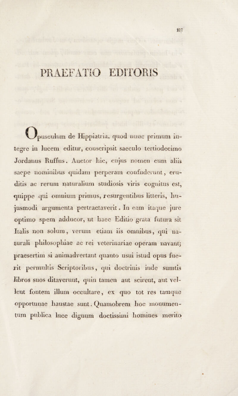 PRAEFATIO EDITORIS C3pusculum de Hlpplalria., quod uuiic primum iu-^ I tegre in lucem editur, conscripsit saeculo tertiodecimo Jordanus Ruffus. Auctor hic, cujus nomen cum aliis saepe nominibus quidam perperam eonfudcrunt, eru¬ ditis ac rerum naturalium studiosis viris cognitus est, quippe qui omnium primus, resurgentibus iitleris, hu¬ jusmodi argumenta pertractaverit, In eam itaque jure optimo spem adducor, ut haec Editio grata futura sit Italis non solum, verum edam iis omnibus, qui na¬ turali pliilosophiae ac rei veterinariae operam navant^ praesertim si animadvertant quanto usui istud opus fue¬ rit permultis Scriptoribus, qui doctrinis inde sumtis libros suos ditaverunt, qnlu tamen aut scirent, aut vel¬ lent fontem illum occultare, ex quo tot res tamque opportunae haustae sunt. Quamobrem hoc monumen¬ tum publica luce dignum doctissimi homines merito»