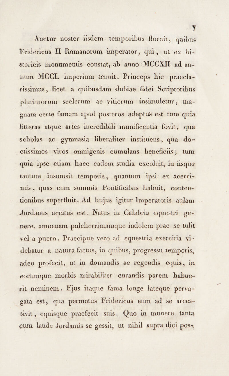 Auctor noster Iisdem temporibus floruit, quibus Fridericus II Romauormn imperator, qui, lU ex hi¬ storicis monumentis constat, ab anno MCCXII ad an¬ num MCCL imperium tenuit* Princeps hic praecla¬ rissimus, licet a quibusdam dubiae fidei Scriptoribus pluriinorum scelerum ac -vitiorum insimuletur , ma¬ gnam certe famam apud posteros adeptufe est tum quia litteras atque artes incredibili munificentia fovit, qua scholas ac gymnasia liberaliter instituens, qua do¬ ctissimos viros omnigeuis cumulans beneficiis; tum quia ipse etiam haec eadem studia excoluit, in iisque tantum insumsit temporis, quantum ipsi ex acerri¬ mis , quas cum summis Pontificibus habuit, conten¬ tionibus superfluit. Ad hujus igitur Imperatoris aulam Jordanus accitus est. Natus in Calabria equestri ge¬ nere, amoenam pnlcherrimaraque indolem prae se tulit vel a puero. Praecipue vero ad equestria exercitia vi¬ debatur a natura factus, in quibus, progressu temporis, adeo profecit, ut iu domandis ac regendis equis, in eorumque morbis mirabiliter curandis parem habue¬ rit neminem. Ejus itaque fama longe lateque perva¬ gata est, qua permotus Fridericus eum ad se arces¬ sivit, equisque praefecit suis. Quo in munere tanti^ cum. laude Jordaniis se gessit, ut nihil supra dici pos-^,