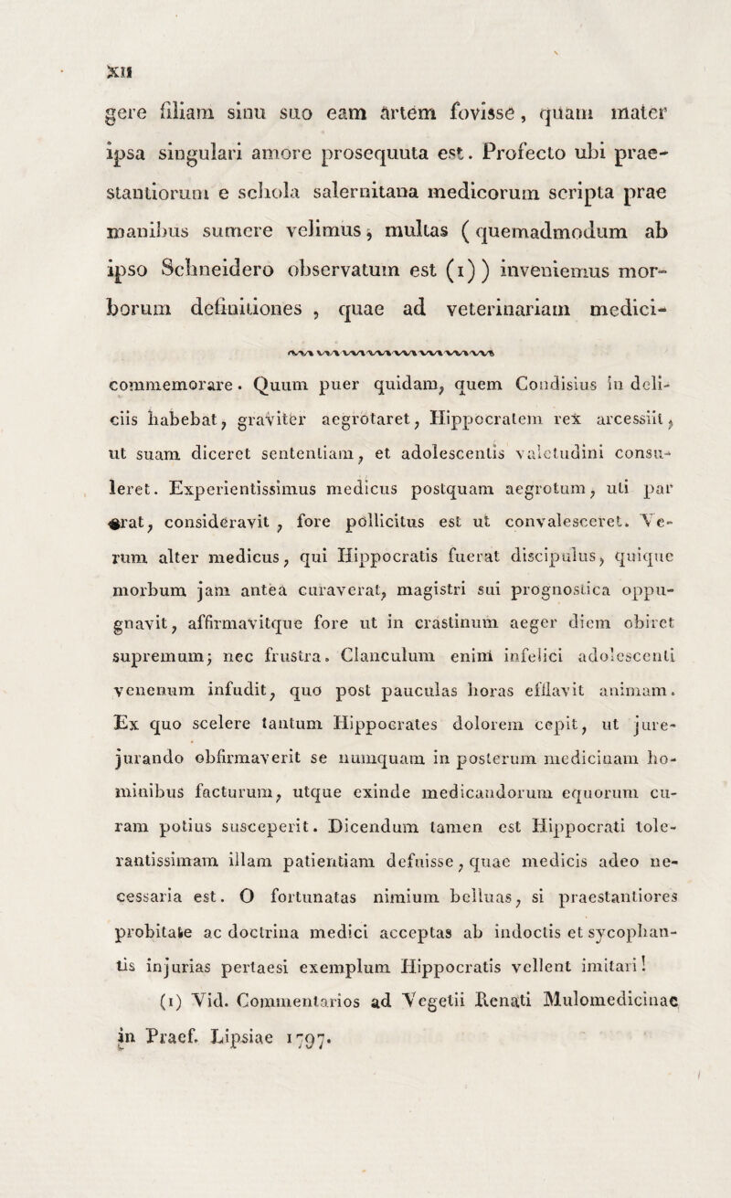 gere filiam siiiu sao eam artem fovisse, quam mater ipsa singulari amore prosequuta est. Profecto ubi prae- stanlioruni e scliola Salernitana medicorum scripta prae inanibus sumere velimus ^ multas (quemadmodum ab ipso Scbneidero observatum est (i)) inveniemus mor» boriuii detiniiioiies , quae ad veterinariam medici- commemorare. Quum puer quidam^ quem Coiidisius in deli¬ ciis liabebat^ graviter aegrotaret^ Hippocraleui rex arcessiil ^ ut suam diceret sentenliam^ et adolescentis valetudini consu¬ leret. Experientissimus medicus postquam aegrotum, uti par #rat, consideravit, fore pollicitus est ut convalesceret. Ve¬ rum alter medicus, qui Hippocratis fuerat discipulus, quique morbum jam antea curaverat, magistri sui prognostica oppu¬ gnavit, affirmavitqiie fore ut in erastinuiii aeger diem obiret supremum; nec frustra. Clanculum enini infelici adolescenti venenum infudit, quo post pauculas horas efilavit animam. Ex quo scelere tantum Hippocrates dolorem cepit, ut jure¬ jurando obbrmaverit se numquam in posleruin medicinam lio- ininibus facturum, utque exinde medicandorum equorum cu¬ ram potius susceperit. Dicendum tamen est Hippocrati tole- rantissimam illam patientiam defuisse, quae medicis adeo ne¬ cessaria est. O fortunatas nimium belluas, si praestantiores probitate ac doctrina medici acceptas ab indoctis et sycophan¬ tis injurias pertaesi exemplum Hippocratis vellent imitari! (i) Vid. Commentarios ad Vegetii E.enati Mulomedicinae in Praef. Lipsiae 1797*