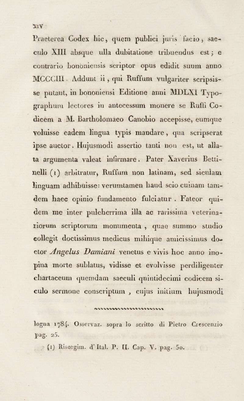 :kiv Praeterea Codex Iiic, quem fmblici juris facio j sae¬ culo XIII absque ulla dubitatione tribuendus est; e contrario bonbniensis scriptor opus edidit suum anno MCC(fni» Addunt ii, qui Ruffum vulgariter scripsis¬ se putant, in bononiensi Editione anni MDLXI Typo- grapbum lectores in antecessum monere se Ruffi Co¬ dicem a M. Bartholomaeo Canobio accepisse, eiimqiie voluisse eadem lingua typis mandare, qua scripserat ipse auctor. Hujusmodi assertio tanti non est, ut alla¬ ta argumenta valeat infirmare. Pater Xaverius Betti- nelli (i) arbitraturj Ruffum non latiiiam, sed siciliam linguam adhibuisse: verumtamen baud scio cumam tam- dem haec opinio fundamento fulciatur . Fateor qui¬ dem me inter pulcherrima illa ac rarissima veterina¬ riorum scriptorum monumenta , quae summo studio collegit doctissimus medicus miiiique amicissimus do- ctor Angelus Damiani venetus e vivis hoc anno ino¬ pina morte suLlatus, vidisse et evolvisse perdiligenter chartaceum quemdam saeculi quintidecimi codicem si- culo sermone conscriptum cujus initium hujusmodi logna 1784* O sservaz. sopra lo scritto di Piclro Crescenzio pag. 25.