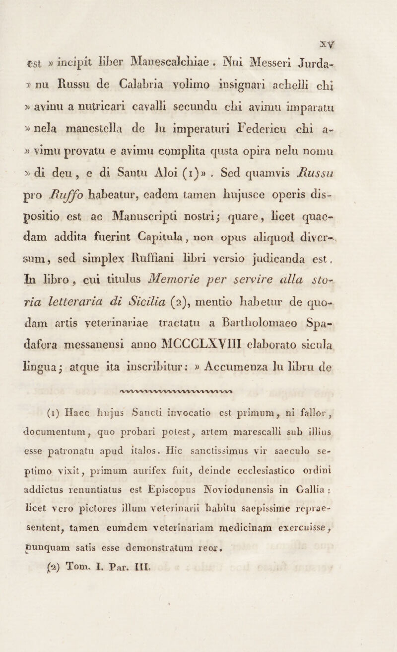 xy tsl incipit liber Manescalcliiae . Nui Messerl Jurda- y nu Russu de Calabria volimo insignari «acbelli clii » avimi a iiiUricari cavalli secimdu clii avimu imparatu »nela manestella de lu imperaturi Federicu cbi a- » vimu provalu e avimu complita qusta opira nelu noinu di deu 5 e di Sanlu Aloi (i)» . Sed cpiamvis Russu pro Ruffo habeatur, eadem tamen hujusce operis dis¬ positio est ac Mauuscripti nostri; quare, licet quae¬ dam addita fuerint Capitula, non opus aliquod diver¬ sum , sed simplex Ruffiani libri versio judicanda est, In libro, cui titulus Memorle per servire alia sto-- ria letteraria di Sicilia (2), mentio habetur de quo¬ dam artis veterinariae tractatu a Bartholomaeo Spa- dafora messanensi anno MCCCLXVUI elaborato sicula lingua; atque ita inscribitur; » Accumenza lu libru de <V'V\'V'V^W» (i) Haec hujus Sancti invocatio est primum, ni fallor, documentum, quo probari potest, artem marescalli sub illius esse patronatu apud ilalos. Hic sanctissimus vir saeculo se¬ ptimo vixit, primum aurifex fuit, deinde ecclesiastico ordini addictus renuntiatus est Episcopus Noviodunensis in Gallia : licet vero pictores illuni veterinarii habitu saepissime reprae¬ sentent, tamen eumdem veterinariam medicinam exercuisse, nunquam satis esse demonstratum reor,