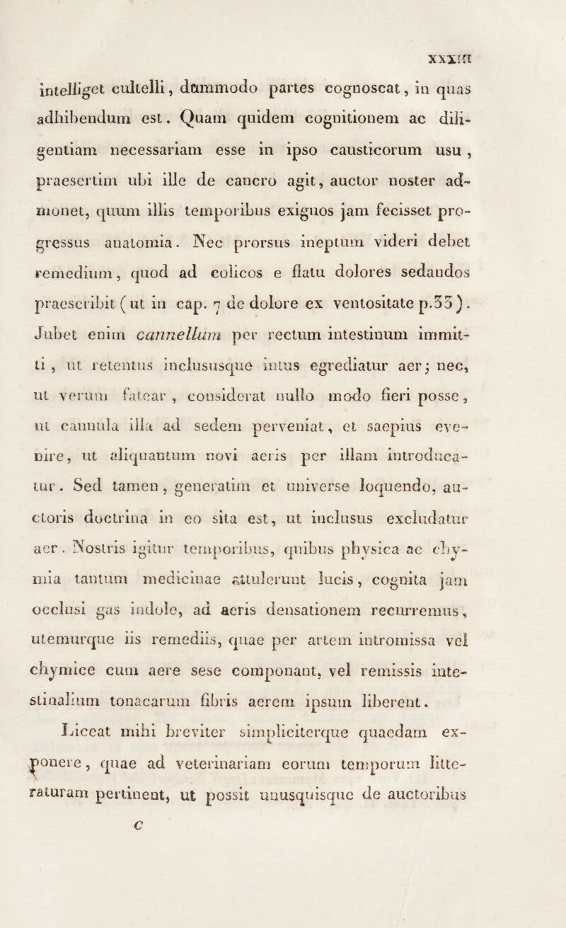 xxxirt liUeJliget cultelli, dummodo partes cognoscat, in quas adliibeudum est. Quam quidem cognitionem ae dili¬ gentiam necessariam esse in ipso causticorum usu , praesertim ubi ille de cancro agit, auctor noster ad¬ monet, quum illis temporibus exiguos jam fecisset pro¬ gressus analomia. Nec prorsus ineptum videri debet remedium, quod ad colicos e flatu dolores sedandos praescribit (ut in cap. n de dolore ex ventositate p.55). Jubet enim cannelluin per rectum intestinum immit¬ ti , ut retentus inclususque intus egrediatur aer^ nec, ut verum fatear, considerat nullo modo fleri posse, ui cannula illa ad sedem perveniat, et saepius eve¬ nire, nt aliquantum novi aciis per illam introduca¬ tur . Sed tamen , generatiin et universe loquendo, au¬ ctoris doctrina in eo sita est, ut inclusus excludatur aer. Nostris igitur temporibus, quibus physica ac cLy- nna tantum medicinae aUulerunt lucis, cognita jam occlusi gas indole, ad acris densationem recurremus, utemurque iis remediis, quae per artem intromissa vel chyniice cum aere sese componant, vel remissis inte¬ stinalium tonacarum flbris aerem ipsum liberent. Liceat mihi breviter simpliciterque quaedam ex¬ ponere , quae ad veterinariam eorum temporum litte¬ raturam pertinent, ut possit unusquisque de auctoribus