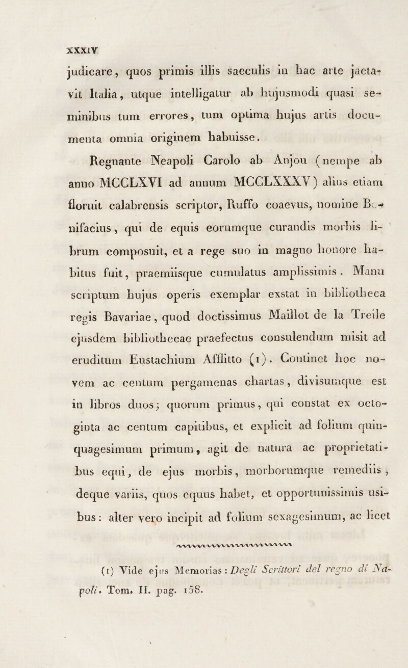 XXXIY judicare, quos primis illis saeculis in hac arte jacta¬ vit lulia, utque intelligalur ab hujusmodi quasi se¬ minibus tum errores, tum optima hujus artis docu¬ menta omnia originem habuisse. Regnante Neapoli Garolo ab Anjou (nempe ab anno MCCLXVI ad annum MCCLXXXV) alius etiam floruit calabrensis scriptor, Ruffo coaevus, nomine Bc nifacius, qui de equis eorumque curandis morbis li¬ brum composuit, et a rege suo in magno honore ha¬ bitus fuit, praemiisque cumulatus amplissimis. Manu scriptum hujus operis exemplar exstat in bibliotheca regis Bavai iae, quod doclissimus Maillot de la ireile ejusdem bibliothecae praefectus consulendum misit ad eruditum Eustachium Afflitto (i)* Continet hoc no¬ vem ac centum pergamenas chartas, divisumque est in libros duos 3 quorum primus, qui constat ex octo¬ ginta ac centum capitibus, et expiicit ad folium quin¬ quagesimum primum» agit de natura ac proprietati¬ bus equi, de ejus morbis, morborumque remediis, deque variis, quos equus habet, et opportunissimis usi¬ bus; alter vero incipit ad folium sexagesimum, ac licet (i) Vide ejus Memorias:Scriltori dei regno di Nct~^