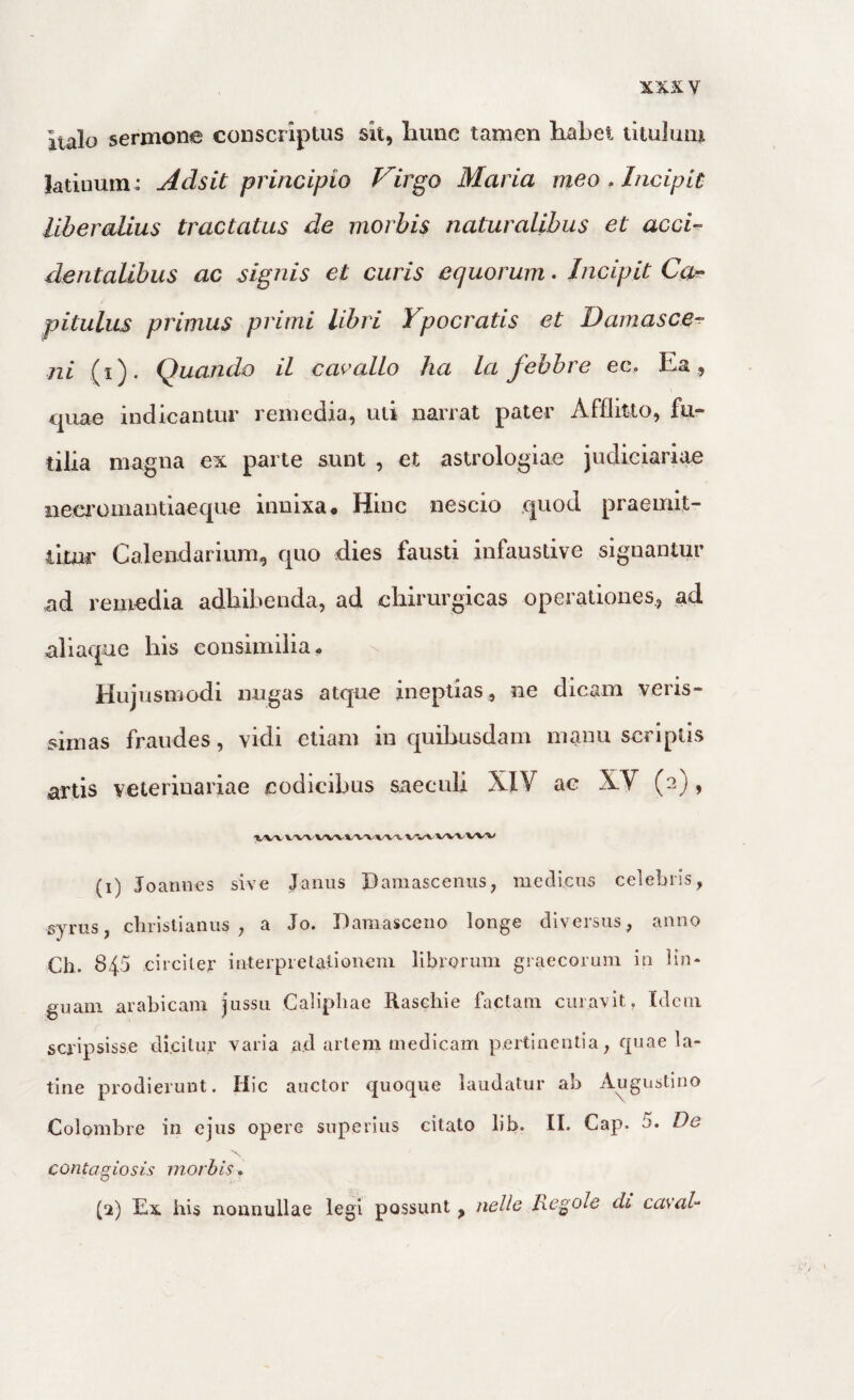 Italo sermone conscriptus sit, liune tamen liabei titulum latiuuin : Adsit principio Virgo Maria meo . Incipit liberalius tractatus de morbis naturalibus et acci¬ dentalibus ac signis et curis equorum. Incipit Ca-^ pitulus primus primi libri Ypocratis et Damasce^ ni (i ). Quando il cavallo ha la febbre ec. Ea , quae indicantur remedia, uti narrat pater Afflitto, fu¬ tilia magna ex parte sunt , et astrologiae judiciariae neci’omantiaeque innixa. Hinc nescio quod praemit¬ titur Calendarium, quo dies fausti infaustive signantur ad remedia adhibenda, ad chirurgicas operationes., ad aliaque his consimilia. Hujusmodi nugas atque ineptias, ne dicam veris¬ simas fraudes, vidi etiam in quibusdam manu scriptis artis veterinariae codicibus saeculi XIV ae XV (2) , (1) Joannes sive Janus Damascenus, medicus celebris, syrus, cliristianus , a Jo. Damasceno longe diversus, anno Ch. 845 circiter interpretationem librorum graecorum in lin¬ guam arabicam jussu Calipliae Raschie factam curavit. Idem scripsisse dicilur varia ad artem medicam pertinentia, quae la- tine prodierunt. Hic auctor quoque laudatur ab Augustino Colombre in ejus opere superius citato lib. II. Cap. 5. De contapiosis morbis. (2) Ex his nonnullae legi possunt , nelh Re,gole di caval-