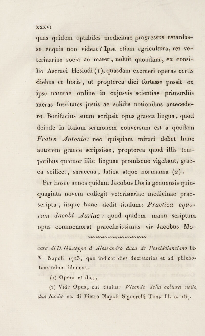 quas quidem optabiles medicinae progressus retardas¬ se ecquis non videat ? Ipsa etiam agricultura, rei ve¬ terinariae socia ac mater , noluit quondam, ex consi¬ lio Ascraei Hesiodi (i), quasdam exerceri operas certis diebus et horis , ut propterea dici fortasse possit ex ipso naturae ordine in cujusvis scientiae primordiis ineras futilitates justis ac solidis notionibus antecede¬ re . Bonifacius suum scripsit opus graeca lingua, quod deinde in italum sermonem conversum est a quodam Fratre Antonio: nec quispiam mirari debet hunc autorem graece scripsisse, propterea quod illis tem¬ poribus quatuor illic linguae promiscue vigebant, grae^ ca seiiieet, saracena, latina atque normanna (2). Per hosce annos quidam Jacobus Doria genuensis quin¬ quaginta novem collegit veterinariae medicinae prae¬ scripta , iisque hunc dedit titulum; Practica equo-^ VLim Jacobi Auriae : quod quidem manu scriptum opus commemorat praeclarissimus vir Jacobus Mo- WV WVV'’»^ wwwv care di D. Giuseppe di Alessandro duca di' Peschiolanciaiio Hb V. Napoli 1725^ quo indicat dies decieloiios et ad phlebo¬ tomandum idoneos. (1) Opera et dies» (2) Vide Opus^ cui titulus; J^icende della coitura nelle 4ue Sicilie cc. di Pietro T^apoli Signorelii Tom. H. c. 187.