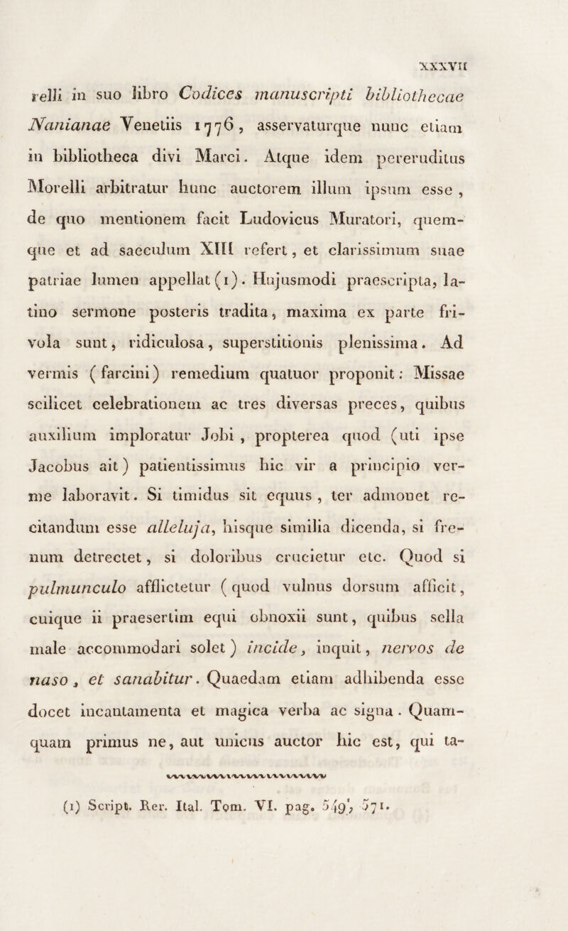 lelli in suo libro Codices manuscripti bibliothecae Nanianae Venedis 1776, asservaturque nunc edani in bibliotheca divi Marci. Atque idem pereruditus Moreili arbitratur buuc auctorem illum ipsum esse , de quo mentionem facit Ludovicus Muratori, quem¬ que et ad saeculum XIIl refert, et clarissimum suae patriae lumen appellat (i). Hujusmodi praescripta, la¬ tino sermone posteris tradita, maxima ex parte fri¬ vola sunt, ridiculosa, superstitionis plenissima. Ad vermis (farcini) remedium quatuor proponit; Missae scilicet celebrationem ac tres diversas preces, quibus auxilium imploratur Jobi , propterea quod (uti ipse Jacobus ait) patientissimiis hic vir a principio ver¬ me laboravit. Si timidus sit equus, ter admonet re¬ citandum esse allehija^ bisque similia dicenda, si fre¬ num detrectet, si doloribus crucietur etc. Quod si pulmunculo afflictetur ( quod vulnus dorsum afficit, cuique ii praesertim equi obnoxii sunt, quibus sella male accommodari solet) incide, inquit, neivos de naso, et sanabitur. Qyuxedixm etiam adbibenda esse docet incantamenta et magica verba ac signa. Quam¬ quam primus ne, aut unicus auctor bic est, qui ta- VW VW \'VA/vwwv (1) Scripti. Rer. Ital. Tpm. VL pag, 549; h']i»