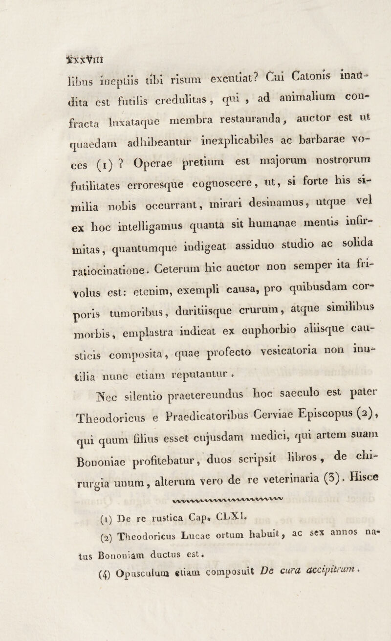 ixXViii lihus inepiiis ubi risum excutiat? Ciu Catonis inatJ- dita est futilis credulitas, qui , ad animalium con¬ fracta luxataque membra restauranda, auctor est ut quaedam adhibeantur inexplicabiles ac barbarae vo¬ ces (i) ? Operae pretium est majorum nostrorum futilitates erroresque cognoscere, ut, si forte bis si¬ milia nobis occurrant, mirari desinamus, utque vel ex boc intelligamus quanta sit humanae mentis infir¬ mitas, quantumque indigeat assiduo studio ac solida ratiocinatione. Ceterum hic auctor non semper ita fri¬ volus est; etenim, exempli causa, pro quibusdam cor¬ poris tumoribus, duritiisque crurum, atque similibus morbis, emplastra indicat ex euphorbio aliisque cau¬ sticis composita, quae profecto vesicatoria non Inu¬ tilia Bunc etiam reputanlur . ]Nec silentio praetereundus lioc saeculo est patet Theodoricus e Praedicatoribus Cerviae Episcopus (2), qui quum filius esset cujusdani medici, qui artem suam Bononiae profitebatur, duos scripsit libros, de chi- rureia unum, alterum vero de re veterinaria (3). Hisce (i) De re rustica Gap* CLXL (^i) Theodoricus Lucae ortum habuit, ac sex annos na ius Bonouiam ductus est.