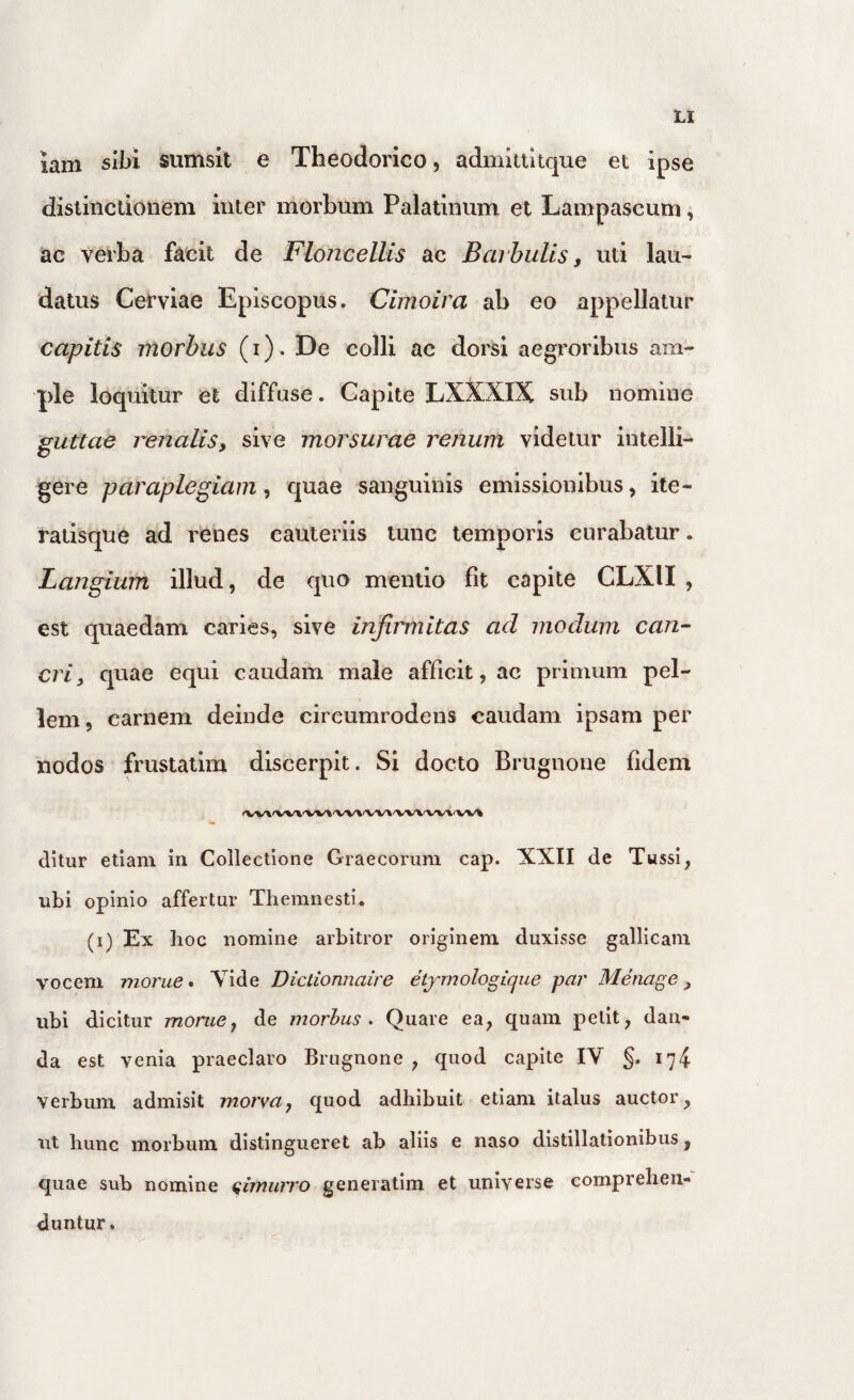 lam sii>i sumsit e Theodorico, admlttitque et ipse distinclionem inter morbum Palatinum et Lampascuni, ac verba facit de FloncelUs ac Barbulis, uti lau¬ datus Cervlae Episcopus, Cimoira ab eo appellatur capitis morbus (i). De colli ac dorsi aegroribus am¬ ple loquitur et diffuse. Capite LXXXIX sub nomine 'guttae renalis, sive morsurae renum videtur intelli- gere paraplegiam, quae sanguinis emissionibus, ite- ratisque ad renes cauteriis tunc temporis curabatur. Langium illud, de quo mentio fit capite CLXII , est quaedam caries, sive infiimitas ad modum can¬ cri, quae equi caudam male afficit, ac primum pel¬ lem, carnem deinde circumrodens caudam ipsam per nodos frustatim discerpit. Si docto Brugnone fidem ditur etiam in Collectione Graecorum cap. XXII de Tussi, ubi opinio affertur Themnesti. (i) Ex hoc nomine arbitror originem duxisse gallicam vocem monte • Xide Dictionnaire etjmologiqiie paj' Menage, ubi dicitur monte, de morhus . Quare ea, quam petit, dan¬ da est venia praeclaro Brugnone, quod capite IV §. 174 verbum admisit morva, quod adhibuit etiam italus auctor, ut hunc morbum distingueret ab aliis e naso distillationibus, quae sub nomine (;imurro generatim et universe comprehen¬ duntur.