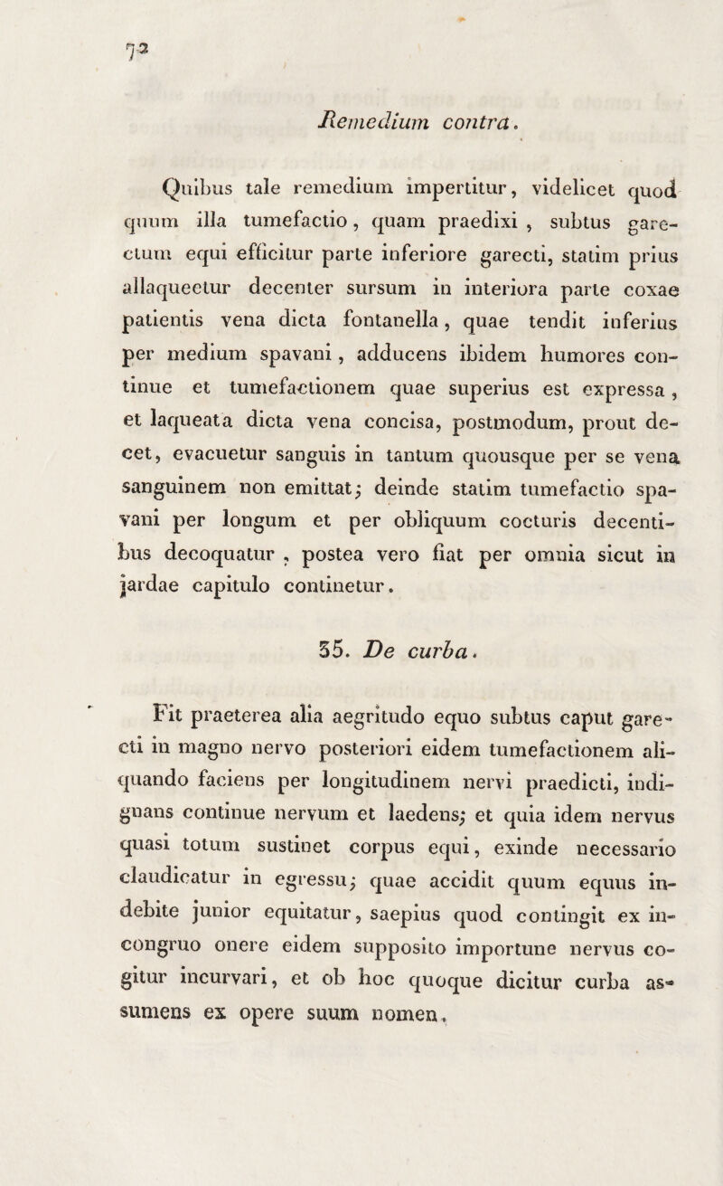 Quibus tale remedium impertitur, videlicet quod quum illa tumefaclio, quam praedixi , subtus gare- cium equi efficitur parte inferiore garecti, statim prius allaqueelur decenter sursum in interiora parte coxae patientis vena dicta fontanella, quae tendit inferius per medium spavani, adducens ibidem humores con¬ tinue et tumefactionem quae superius est expressa , et laqueata dicta vena concisa, postmodum, prout de¬ cet, evacuetur sanguis in tantum quousque per se vena sanguinem non emittat; deinde statim tumefactio spa¬ vani per longum et per obliquum cocturis decenti¬ bus decoquatur , postea vero flat per omnia sicut in jardae capitulo continetur. 35. De curba* bit praeterea alia aegritudo equo subtus caput gare** cti in magno nervo posteriori eidem tumefactionem ali¬ quando faciens per longitudinem nervi praedicti, indi¬ gnans continue nervum et laedens; et quia idem nervus quasi totum sustinet corpus equi, exinde necessario claudicatur in egressu; quae accidit quum equus in¬ debite junior equitatur, saepius quod contingit ex in- congruo onere eidem supposito importune nervus co¬ gitur incurvari, et ob hoc quoque dicitur curba as»* sumens ex opere suum nomen.