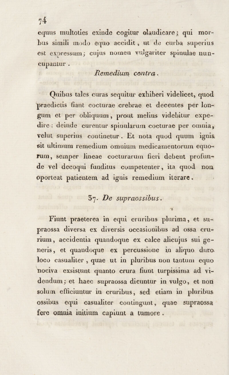 equus multoties exinde cogitur olaudicare ^ qui mor¬ bus simili modo equo accidit ^ ut de curba superius est expressum; cujus nomen vujgariier spinulae nun¬ cupantur . Remedium contra. Quibus tales curas sequitur exhiberi videlicet, quod ^:)raedictis fiant cocturae crebrae et decentes per Ion- gum et per obliquum, prout melius videbitur expe¬ dire ; deinde curentur spinularum cocturae per omnia, velut superius continetur . Et nota quod quum ignia sit ultimum remedium omnium medicamentorum equo-^ rurn, semper lineae cocturarum fieri debent profun¬ de vel decoqui funditus competenter, ita quod noa oporteat patientem ad ignis remedium iterare, 37. De supraossibus• Fiunt praeterea in equi cruribus plurima, et su- praossa diversa ex diversis occasionibus ad ossa cru» rium, accidentia quandoque ex calce alicujus sui ge¬ neris , et quandoque ex percussione in aliquo dura loco casualiter , quae ut in pluribus nou tantum equo nociva exsistunt quanto crura fiunt turpissima ad vi¬ dendum; et haec supraossa dicuntur in vulgo, et non solum efficiuntur iu cruribus, sed etiam in pluribus ossibus equi casualiter coutiiigiint, quae supraossa fere omnia initium capiunt a tumore«