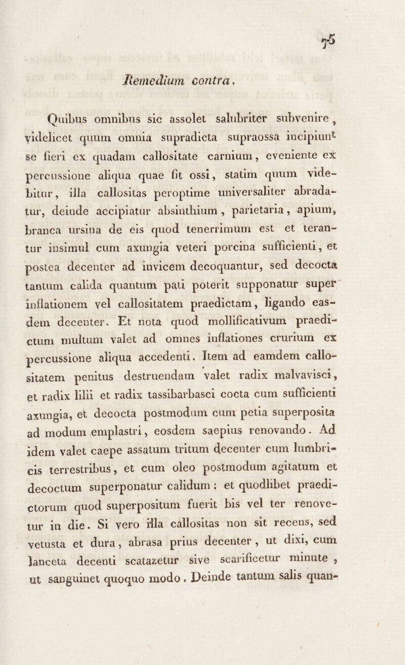 Quibus omnibus sic assolet salubriter subvenire ^ videlicet f|uuni omnia supradicta supraossa incipiunt se fieri ex quadam callositate carnium, eveniente ex percussione aliqua quae fit ossi, statim quum vide¬ bitur , illa callositas pei optime universaliter abrada¬ tur, deinde accipiatur absinthium , parietaria, apium, branca ursina de eis quod tenerrimum est et teran¬ tur insimul cum axungia veteri porcina sufficienti, et postea decenter ad invicem decoquantur, sed decocta tantum calida quantum pati poterit supponatur super inflationem vel callositatem praedictam, ligando eas¬ dem decenter. Et nota quod mollificativum praedi¬ ctum multum valet ad omnes inflationes crurium ex percussione aliqua accedenti. Item ad eamdem callo¬ sitatem penitus destruendam valet radix malvavisci, et radix lilii et radix tasslbarbasci cocta cum sufficienti axungia, et decocta postmodum cum petia superposita ad modum emplastri, eosdem saepius renovando. Ad idem valet caepe assatum tritum decenter cum lumbri¬ cis terrestribus, et cum oleo postmodum agitatum et decoctum superponatur calidum : et quodlibel praedi¬ ctorum quod superpositum fuerit bis vel tei reno\e— tur in die. Si vero iila callositas non sit recens, sed vetusta et dura, abrasa prius decenter , ut dixi, cum lanceta decenti scatazetur sive scarificetur minute , ut sanguinet quoquo modo. Deinde tantum salis quan-