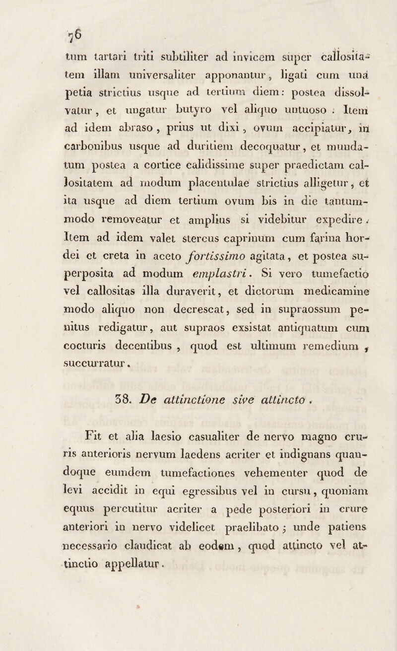 tiim lartari triti subtiliter ad invicem super callosita¬ tem illam universaliter apponantur ^ ligati cum una petia strictius usque ad tertium diem; postea dissol¬ vatur , et ungatur butyro vel aliquo untuoso . Item ad idem abraso , prius ut dixi, ovum accipiatur, iu carbonibus usque ad duritiem decoquatur, et munda¬ tum postea a cortice calidissime super praedictam cal¬ lositatem ad modum placentulae strictius alligetur, et ita usque ad diem tertium ovum bis in die tantum¬ modo removeatur et amplius si videbitur expedire * Item ad idem valet Stercus caprinum cum farina hor¬ dei et creta in aceto fortissimo agitata, et postea su¬ perposita ad modum emplastri. Si vero tumefactio vel callositas illa duraverit, et dictorum medicamine modo aliquo non decrescat, sed in supraossum pe¬ nitus redigatur, aut supraos exsistat antiquatum cum cocturis decentibus , quod est ultimum remedium , succurratur 58. De attinctione sive attincto Fit et alia laesio casualiter de nervo magno cru¬ ris anterioris nervum laedens acriter et indignans quan¬ doque eumdem tumefactiones vehementer quod de levi accidit in equi egressibus vel in cursu, quoniam equus percutitur acriter a pede posteriori in crure anteriori in nervo videlicet praelibato ^ unde patiens necessario claudicat ab eodem , quod attincto vel at- tinctio appellatur.
