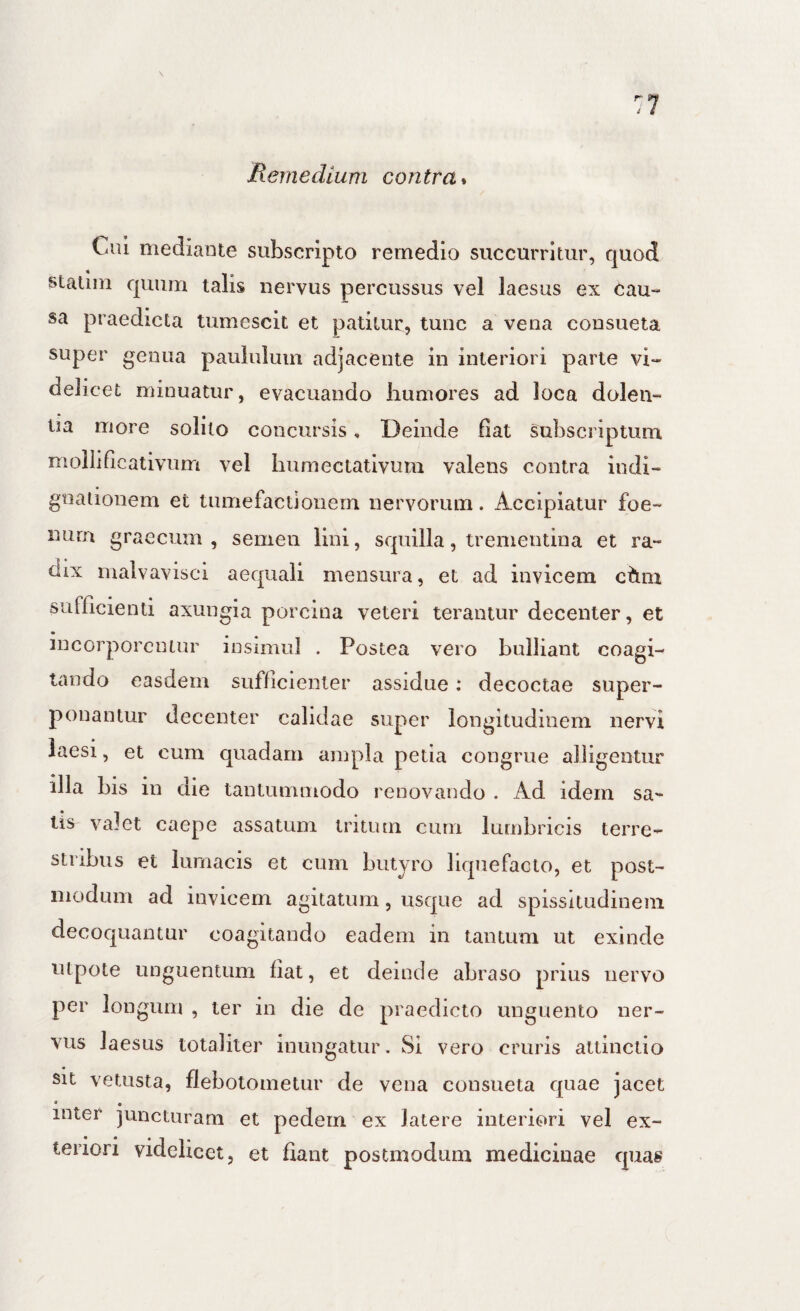 Cui mediaute subscripto remedio succurritur, quod staliin quum talis nervus percussus vel laesus ex Cau¬ sa praedicta tumescit et patitur, tunc a vena consueta super genua paululum adjacente in interiori parte vi¬ delicet minuatur, evacuando humores ad loca dolen¬ tia more solito concursis, Deinde fiat subscriptum mollificativum vel humectativum valens contra indi¬ gnationem et tumefactioiiern nervorum. Accipiatur foe- nurn graecum , semen lini, squilla, trenientina et ra¬ dix malvavisci aequali mensura, et ad invicem ciini sufficienti axungia porcina veteri terantur decenter, et incorporentur insimul . Postea vero bulliant coagi¬ tando easdem sufficienter assidue: decoctae super¬ ponantur decenter calidae super longitudinem nervi laesi, et cum quadam ampla petia congrue alligentur illa bis in die tantummodo renovando . Ad idem sa¬ tis valet caepe assatum tritum cum lumbricis terre¬ stribus et lumacis et cum butyro liquefacto, et post- modum ad invicem agitatum, usque ad spissitudinem decoquantur coagitando eadem in tantum ut exinde utpote unguentum fiat, et deinde abraso prius nervo per longum , ter in die de praedicto unguento ner¬ vus laesus totaliter inungatur. Si vero cruris attinctio sit vetusta, flebotometur de vena consueta quae jacet * • inter juncturam et pedem ex latere interiori vel ex¬ teriori videlicet, et flant postmodum medicinae quas