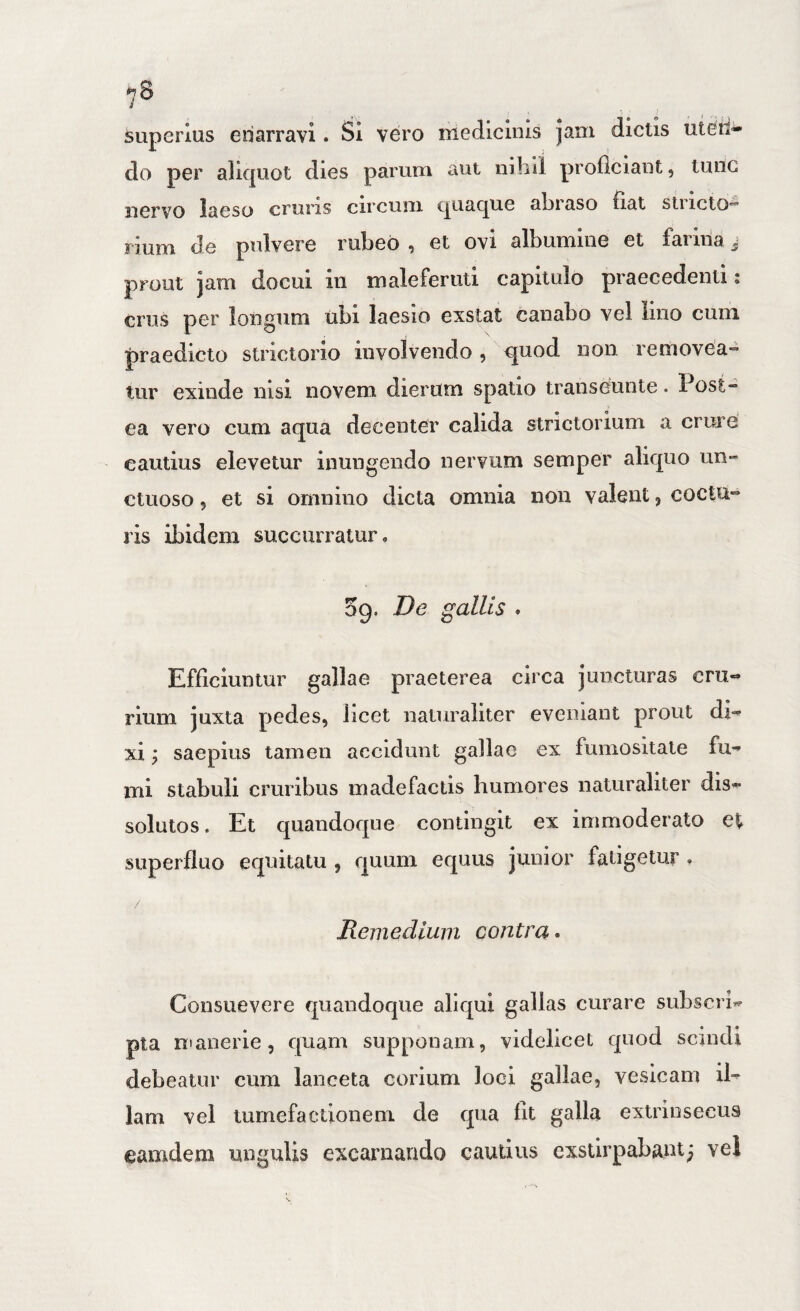 superius enarravi. Si vero medicinis Jam dictis uteii^ do per aliquot dies parum aut nihil proliciant, tunc nervo laeso cruris circuni quaque ahiaso fiat stiictO’ rium de pulvere rubeo , et ovi albumine et farina j prout jam docui iii maleferuti capitulo praecedenti; crus per longum ubi laesio exstat canabo vel lino cum praedicto strictorio involvendo , quod non removea» tur exinde nisi novem dierum spatio transeunte. Post¬ ea vero cum aqua decenter calida strictorium a crure cautius elevetur inungendo nervum semper aliquo un» ctuoso 5 et si omnino dicta omnia non valent, coctu¬ ris ibidem succurratur, 09. De gallis , Efficiuntur gallae praeterea circa juncturas crii- rium juxta pedes, licet naturaliter eveniant prout di¬ xi ; saepius tamen accidunt gallae ex fumositale fu¬ mi stabuli cruribus madefactis humores naturaliter dis¬ solutos. Et quandoque contingit ex immoderato e% superfluo equitatu , quum equus junior fatigetur , Remedium contra • Consuevere quandoque aliqui gallas curare subscri¬ pta Rianerie, quam supponam, videlicet quod semdi debeatur cum lanceta corium loci gallae, vesicam il¬ lam vel turnefactioneni de qua flt galla extrinsecus camdeni ungulis excarnaudo cautius exstlrpabaut; vel