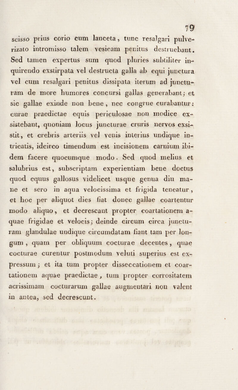 scisso prius corio cum lauceta, timc resalgari pulve- rizato intromisso talem vesicam penitus destruebant. Sed tamen expertus sum quod pluries subtiliter in¬ quirendo exstirpata vel destructa galla ab equi junctura vel cum resalgari penitus dissipata iterum ad junctu¬ ram de more humores concursi gallas generabantj et sic gallae exinde non bene, nec congrue curabantur: curae praedictae equis periculosae non modice ex¬ sistebant, quoniam locus juncturae cruris nervos exsi¬ stit, et crebris arteriis vel venis interius undique in¬ tricatis, idcirco timendum est incisionem carnium ibi¬ dem fiicere quocumque modo. Sed quod melius et salubrius est, subscriptam experientiam bene doctus quod equus gallosus videlicet usque genua diu ma¬ ne et sero in aqua velocissima et frigida teneatur, et hoc per aliquot dies fiat donec gallae coartentur modo aliquo, et decrescant propter coartationem a- quae frigidae et velocis,- deinde circum circa junctu¬ ram glandulae undique circumdatam flant tam per lon¬ gum , quam per obliquum cocturae decentes, quae cocturae curentur postmoduni veluti superius est ex¬ pressum j et ita tum propter disseccationem et coar¬ tationem aquae praedictae, tum propter corrositatem acrissimam cocturarum gallae augmeniari nou valent in antea, sed decrescunt.