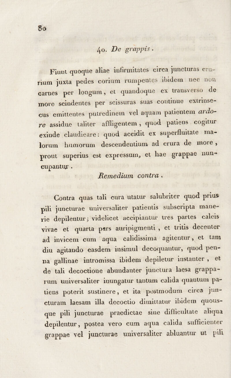 6o 40. De grappis. Fiunt quoque aliae infirmitates circa juncturas iium juxta pedes corium rumpentes ibidem nec non carnes per longum, et quandoque ex transverso de more scindentes per scissuras suas continue extrinse¬ cus emittentes putredinem vel aquam patientem ardo¬ re assidue taliter affligentem , quod patiens cogitur exinde claudicare: quod accidit ex superfluitate ma¬ lorum humorum descendentium ad crura de moi e , prout superius est expressum^ et hae grappae nun¬ cupantur . Remedium contra. Contra quas tali cura utatur salubriter quod prius pili juncturae universaliter patientis subscripta mane- rie depilentur, videlicet accipiantur tres partes calcis vivae et quarta pars auripigmenti , et tritis decenter ad invicem cum aqua calidissima agitentur, et tam diu agitando easdem insimul decoquantur, quod pen¬ na gallinae intromissa ibidem depiletur instanter , et de tali decoctione abundanter junctura laesa grappa- rum universaliter inungatur tantum calida quantum pa¬ tiens poterit sustinere, et ita postmodum circa jun¬ cturam laesam illa decoctio dimittcitur ibidem quous¬ que pili juncturae praedictae siiie difficultate aliqua depilentur, postea vero cum aqua calida sufficienter grappae vel juncturae universaliter abluantur ut pdi
