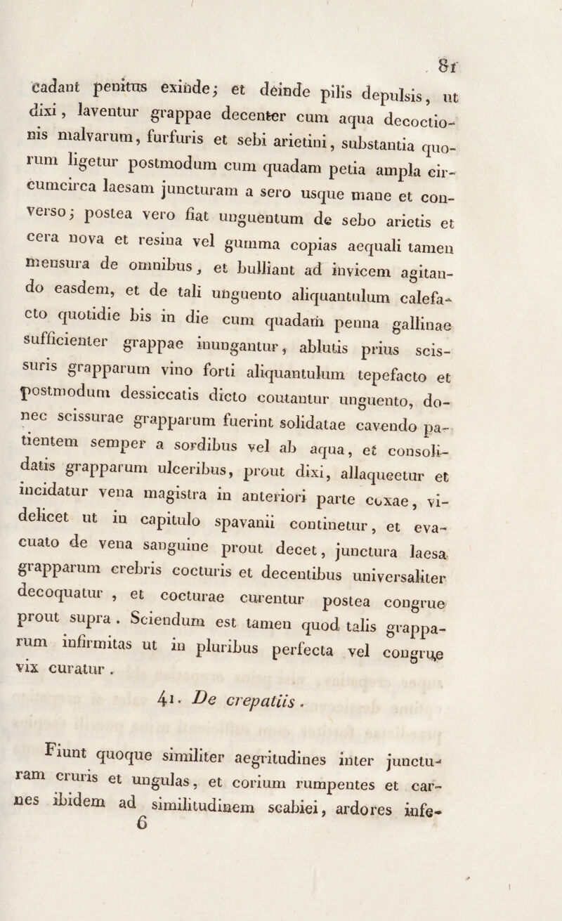 cadant penkns exicde; et deinde plHs depulsis, ut dixi, laventur grappae decenter cum aqua decoctio¬ nis malvarum, furfuris et sebi arietini, substantia quo¬ rum hgetur postmodum cum quadam petia ampla cir¬ cumcirca laesam juncturam a sero usque mane et con¬ verso j postea vero fiat unguentum de sebo arietis et cera nova et resina vel gumma copias aequali tamen mensura de omnibus, et bulliant ad invicem agitan¬ do easdem, et de tali unguento aliquantulum calefa¬ cto quotidie bis in die cum quadam penna gallinae sufficienter grappae inungantur, ablutis prius scis¬ suris grapparum vino forti aliquantulum tepefacto et postmodum dessiccatis dicto coutantur unguento, do¬ nec scissurae grapparum fuerint solidatae cavendo pa¬ tientem semper a sordibus vel ab aqua, et consoli¬ datis grapparum ulceribus, prout dixi, allaqueetur et incidatur vena magistra in anteriori parte coxae, vi¬ delicet ut in capitulo spavanii continetur, et eva¬ cuato de vena sanguine prout decet, junctura laesa- grapparum crebris cocturis et decentibus universaliter decoquatur , et cocturae curentur postea congrue prout supra . Sciendum est tamen quod talis grappa¬ rum infirmitas ut in pluribus perfecta vel congrue vix curatur . 4i- De crepatils. Fiunt quoque similiter aegritudines inter junctu¬ ram ciuris et ungulas, et corium rumpentes et car¬ nes ibidem ad similitudinem scabiei, ardores infe-