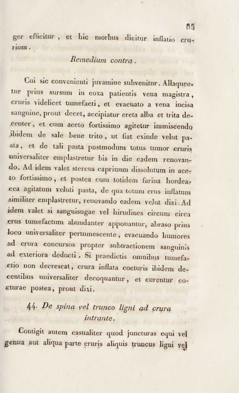 cru^ gei' efficitur , et hic morbus dicitur Inflatio riuni. Keinedlum contra. Cui sic convenienti juvamine subvenitur. Allaquee? Uir pnus sursum in coxa patientis vena magistra, cruris videlicet tumefacti, et evacuato a vena incisa sanguine, prout decet, accipiatur creta alba et trita de¬ center , et cum aceto fortissimo agitetur immiscendo ibidem de sale bene trito, ut fiat exinde velut pa¬ sta , et de tali pasta postmodum totus tumor cruris universaliter emplastretur bis in die eadem renovaiir do. Ad idem valet stercus caprinum dissolutum in ace? to fortissimo, et postea cum totidem farina hordea¬ cea agitatum veluti pasta, de qua totum crus inflatum similiter emplastretur, renovando eadem velut dixi.Ad idem valet si sanguisugae vel hirudines circum circa crus tumefactum abundanter apponantur, abraso prius loco universaliter pertumescente , evacuando humores ad crura concursos propter subtractionem sanguinis ad exteriora deducti . Si praedictis omnibus tumefa- ctio non decrescat, crura inflata cocturis ibidem de¬ centibus universaliter decoquantur, et curentur po- cturae postea, prout dixi. 44. De spina vel trunco ligni ad crurtt intrante. Contigit autem casualiter quod juncturas equi vel genua aut aliqua parte cruris aliquis truncus ligni ycl