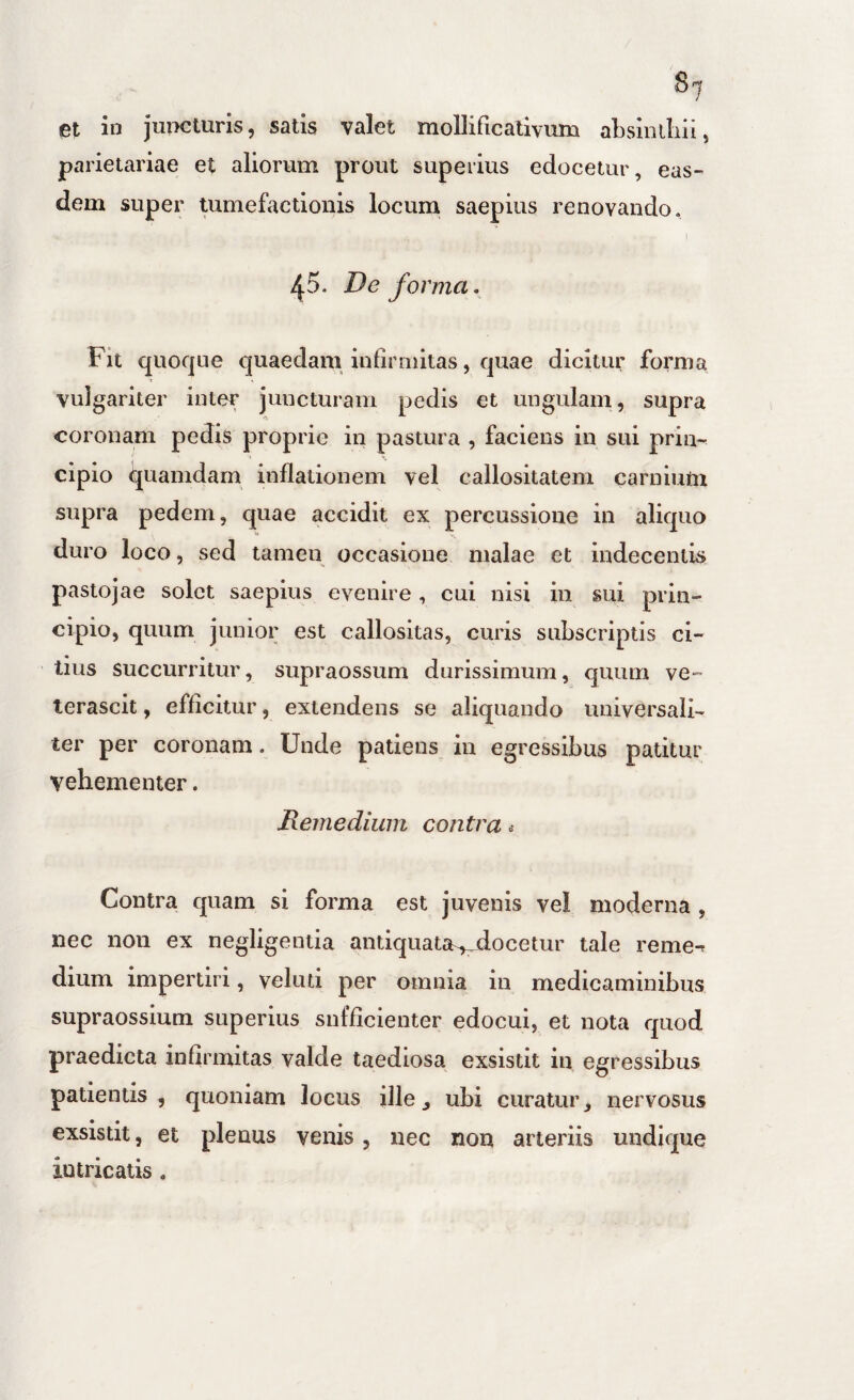8'j et in juncturis, satis valet mollificativum aLsiiuIiii, parietariae et aliorum prout superius edocetur, eas¬ dem super tumefactionis locum saepius renovando, I ^5. De forma. Fit quoque quaedam infirmitas, quae dicitur forma vulgariter inter juncturam pedis et ungulam, supra coronam pedis proprie in pastura , faciens in sui prin¬ cipio quamdam inflationem vel callositatem carnium supra pedem, quae accidit ex percussione in aliquo duro loco, sed tamen occasione malae et indecentis pastojae solet saepius evenire, cui nisi in sui prin¬ cipio, quum junior est callositas, curis subscriptis ci¬ tius succurritur, supraossum durissimum, quum ve¬ terascit , efficitur, extendens se aliquando universali¬ ter per coronam. Unde patiens in egressibus patitur vehementer. Remedium contra .• Contra quam si forma est juvenis vel moderna , nec non ex negligentia antiquata^docetur tale reme-r dium impertiri, veluti per omnia in medicaminibus supraossium superius sufficienter edocui, et nota quod praedicta infirmitas valde taediosa exsistit in egressibus patientis, quoniam locus ille ^ ubi curatur nervosus exsistit, et plenus venis, nec non arteriis undique intricatis ,