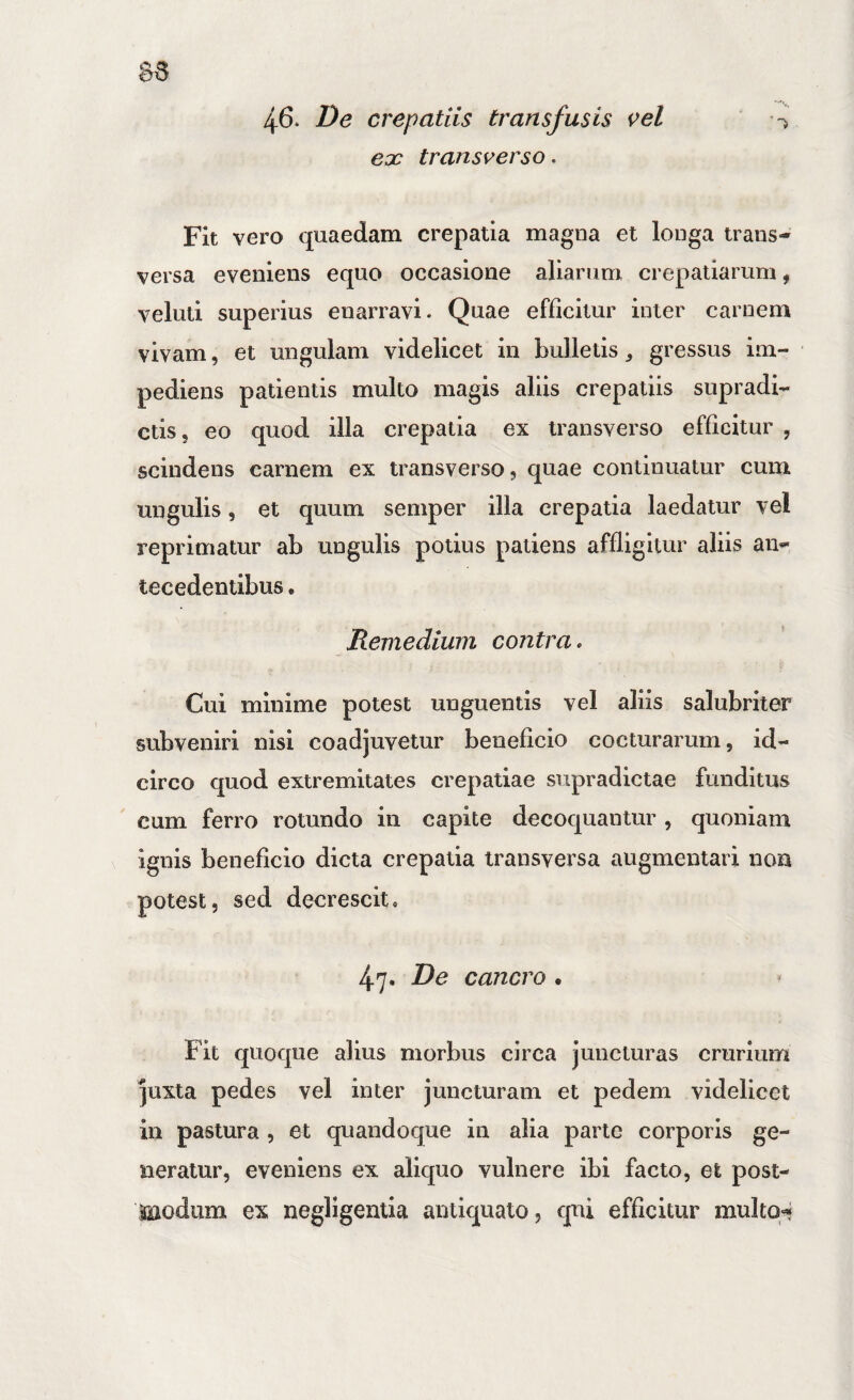 46* De crepatiis transfusis i>el eoe transverso. Fit vero quaedam crepatia magna et longa trans¬ versa eveniens equo occasione aliarum crepatiarum, veluti superius enarravi. Quae efficitur inter carnem vivam, et ungulam videlicet in bulletis ^ gressus im¬ pediens patientis multo magis aliis crepatiis supradi- ctis 5 eo quod illa crepatia ex transverso efficitur , scindens carnem ex transverso, quae continuatur cum ungulis, et quum semper illa crepatia laedatur vel reprimatur ab ungulis potius patiens affligitur aliis an¬ tecedentibus . Remedium contra» Cui minime potest unguentis vel aliis salubriter subveniri nisi coadjuvetur beneficio cocturarum, id¬ circo quod extremitates crepatiae supradictae funditus cum ferro rotundo in capite decoquantur , quoniam ignis beneficio dicta crepatia transversa augmentaii non potest, sed decrescit, 47. De cancro • Fit quoque alius morbus circa juncturas crurium ]uxta pedes vel inter juncturam et pedem videlicet in pastura , et quandoque in alia parte corporis ge¬ neratur, eveniens ex aliquo vulnere ibi facto, et post- modum ex negligenlla antiquato, qui efficitur multo-?