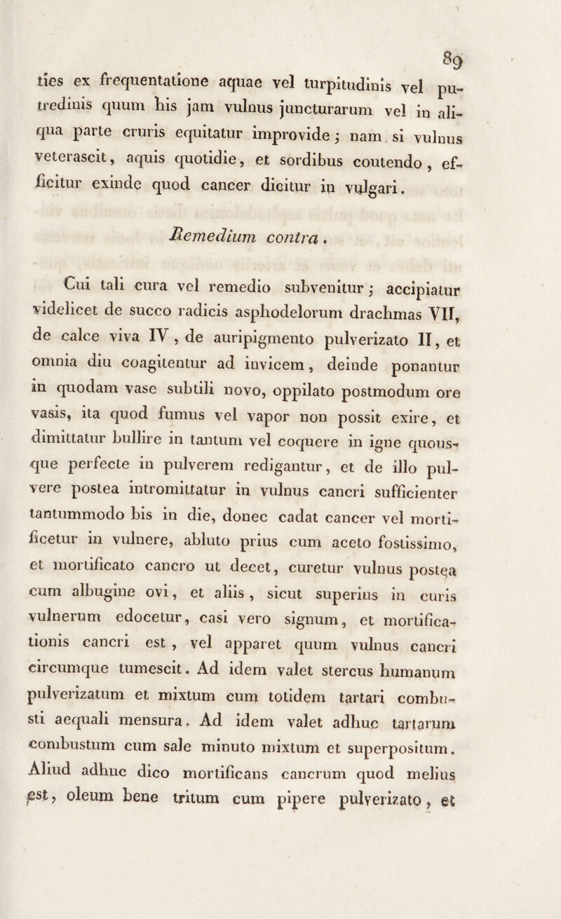 ^9 ties ex frequentatione aquae vel turpitudinis vel pu¬ tredinis quum his jam vulnus juncturarum vel in ali¬ qua parte cruris equitatur improvide; nam si vulnus veterascit, aquis quotidie, et sordibus coutendo, ef¬ ficitur exinde quod cancer dicitur in vulgari. Memedium contra. Cui tali cura vel remedio subvenitur ^ accipiatur videlicet de succo radicis asphodelorum drachmas VII, de calce viva IV , de auripigmento pulverizato IT, et omnia diu coagitentur ad invicem, deinde ponantur in quodam vase subtili novo, oppilato postmodum ore vasis, ita quod fumus vel vapor non possit exire, et dimittatur bullire in tantum vel coquere in igne quous¬ que perfecte in pulverem redigantur, et de illo pul¬ vere postea intromittatur in vulnus cancri sufficienter tantummodo bis in die, donec cadat cancer vel morti¬ ficetur in vulnere, abluto prius cum aceto fosiissirno, et mortificato cancro ut decet, curetur vulnus postqa cum albugine ovi, et aliis, sicut superius in curis vulnerum edocetur, casi vero signum, et mortifica¬ tionis canci 1 est , vel apparet quum vulnus cancri circumque tumescit. Ad idem valet stercus humanum pulverizatum et mixtum cum totidem tartari combu¬ sti aequali mensura. Ad idem valet adhuc tartarum combustum cum sale minuto mixtum et superpositum. Aliud adhuc dico mortificans cancrum quod melius est, oleum bene tritum cum pipere pulverizato, et