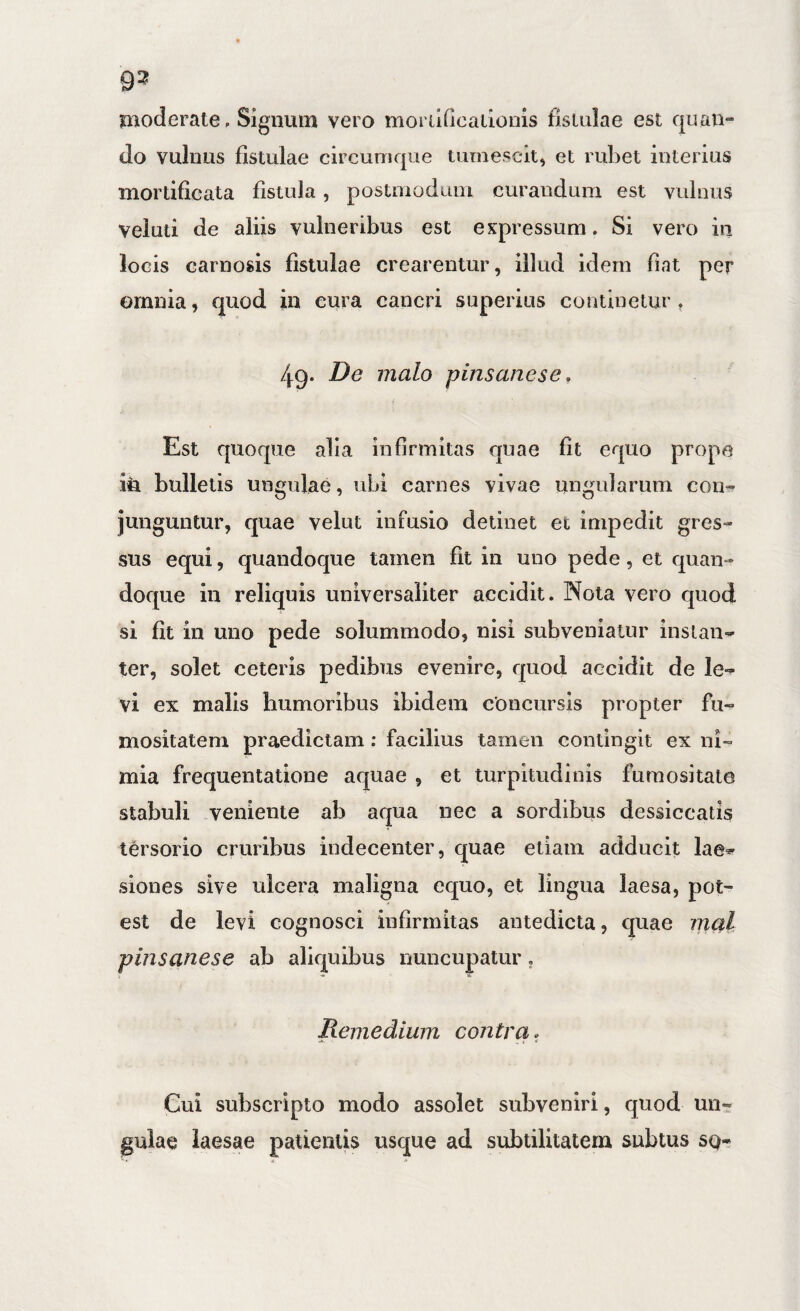 93 moderate. Signum vero morildcatioins fistulae est quan¬ do vulnus fistulae circumque tumescit^ et rubet interius mortificata fistula, postmodum curandum est vulnus veiuti de aliis vulneribus est expressum. Si vero in locis carnosis fistulae crearentur, illud idem fiat per omnia, quod in cura cancri superius continetur, 49. De malo pinsanese, i Est quoque alia infirmitas quae fit equo prope m bulletis ungulae, ubi carnes vivae ungularum con-^ junguntur, quae velut infusio detinet et impedit gres¬ sus equi, quandoque tamen fit in uno pede, et quan¬ doque in reliquis universaliter accidit. Nola vero quod si fit in uno pede solummodo, nisi subveniatur instan¬ ter, solet ceteris pedibus evenire, quod accidit de le¬ vi ex malis humoribus ibidem concursis propter fii- mositatem praedictam: facilius tamen contingit ex ni¬ mia frequentatione aquae , et turpitudinis ftiraositate stabuli veniente ab aqua nec a sordibus dessiccatis tersorio cruribus indecenter, quae etiam adducit lae¬ siones sive ulcera maligna equo, et lingua laesa, pot¬ est de levi cognosci infirmitas antedicta, quae inal pinsanese ab aliquibus nuncupatur, Remedium contra Cui subscripto modo assolet subveniri, quod un¬ gulae laesae patientis usque ad subtilitatem subtus sq-