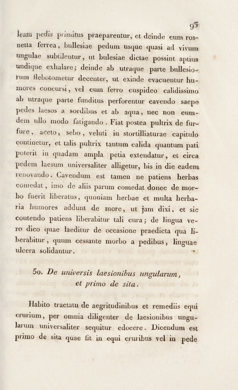 g5 leaffi pedis priaiitus praeparentur, et deinde cum ros- netta ferrea, buliesiae pedum usque quasi ad vivum tingulae subiilentur, ut bulesiae dictae possint aptius undique exbaiarej deinde ab utraque parte bulleslo- ium ilebotomeiLir decenter, ut exinde evacuentur hu- inoies concursi, vel cum ferro cuspideo calidissimo ab utraque parte funditus perforentur cavendo saepe pedes laesos a sordibus et ab aqua ^ nec non eum- dem ullo modo fatigando . Fiat postea pultrix de fur¬ fure , aCeto j sebo, veluti iu stortilliaturae capitulo continetur, et talis pultrix tantum calida quantum pati poterit iu quadam am pla petia extendatur, et circa pedem laesum universaliter alligetur, bis in die eadem leiiovando. Cavendum est tamen ne patiens herbas comedat, imo de aliis parum comedat donec de mor¬ bo luerit liberatus, quoniam herbae et multa herba¬ ria humores addunt de more, ut jam dixi, et sic coutendo patiens liberabitur tali cura ,* de lingua ve¬ ro dico quae laeditur de occasione praedicta qua li¬ berabitur , quum cessante morbo a pedibus j linguae ulcera solidantur. 5o. T)e universis laesionibus ungularuni, et primo de sita. Habito tractatu de aegritudinibus et remediis equi crurium, per omnia diligenter de laesionibus ungu¬ larum universaliter sequitur edocere. Dicendum est primo de sita quae Iit in equi cruribus vel in pede