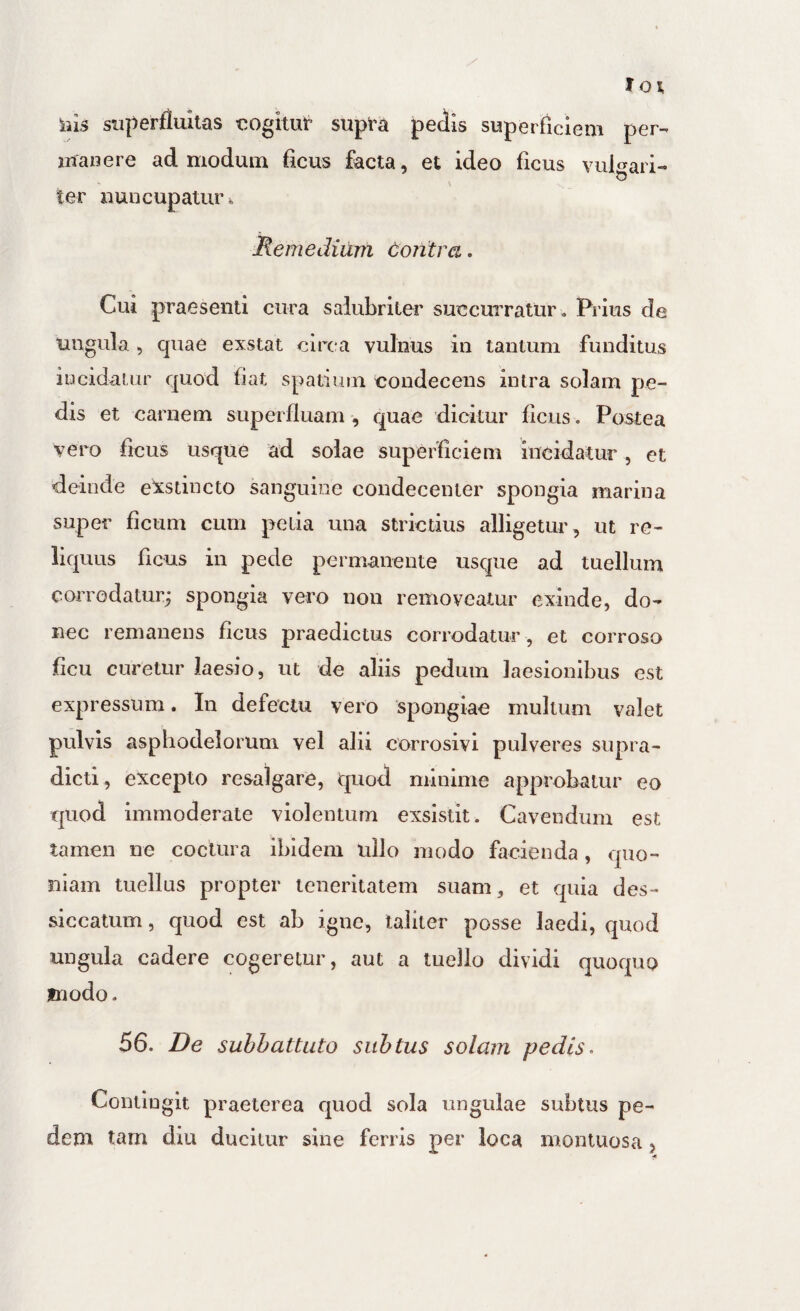 ilis superfluitas cogitut supt'a pedis superficiem per¬ manere admodum ficus facta, et ideo ficus vulgari¬ ter nuncupatur i Remedium doiitra. Cui praesenti cura salubriter succurratur. Prius de ungula , quae exstat circa vulnus in tantum funditus incidatur quod fiat spatium eoudecens intra solam pe¬ dis et carnem supei fluam , quae dicitur ficus. Postea vero ficus usque ad solae superficiem incidatur, et deinde exstincto sanguine coiidecenier spongia marina super ficum cum pelia una strictius alligetur, ut re¬ liquus ficus in pede permanente usque ad tuelluin corrodatur^ spongia vero non removeatur exinde, do¬ nec remanens ficus praedictus corrodatur , et corroso ficu curetur laesio, ut de aliis pedum laesionibus est expressum. In defectu vero spongiae multum valet pulvis asphodelorum vel alii corrosivi pulveres supra- dicti, excepto resalgare, quod minime approbatur eo quod immoderate violentum exsistit. Cavendum est tamen ne coctura ibidem ullo modo facienda, quo¬ niam tuellus propter teneritatem suam, et quia des- siccatum, quod est ab igne, taliter posse laedi, quod ungula cadere cogeretur, aut a luello dividi quoquo modo. 56. De subhattuto subtus solam pedis^ Contingit praeterea quod sola ungulae subtus pe¬ dem tam diu ducitur sine ferris per loca montuosa,