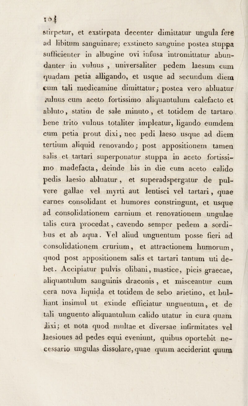 siirpetur, et exstirpata decenter dimittatur ungula ferg ad libitum sanguinare; exstincto sanguine postea stup|ja sufficienter in albugine ovi infusa intromittatur abim* danter in vulnus , universaliter pedem laesum cum quadam peda alligando, et usque ad secundum diem cum tali medicamine dimittatur; postea vero abluatur minus cum aceto fortissimo aliquantulum calefacto et abluto, statim de sale minuto , et totidem de tartaro bene trito vulnus totaliter impleatur, ligando eumdern cum peda prout dixi, nec pedi laeso usque ad diem tertium aliquid renovando; post appositionem tamen salis et tartari superponatur stuppa in aceto fordssi« mo madefacta, deinde bis in die cum aceto calido pedis laesio abluatur, et superadspergatur de pul¬ vere gallae vel myrti aut lentisci vel tartari, quae carnes consolidant et humores constringunt, et usque ad consolidationem carnium et renovationem ungulae talis cura procedat, cavendo semper pedem a sordi¬ bus et ab aqua. Vel aliud unguentum posse fieri ad consolidationem crurium, et attractionem humorum, quod post appositionem salis et tartari tantum uti de¬ bet. Accipiatur pulvis olibani, mastice, picis graecae, aliquantulum sanguinis draconis , et misceantur cum cera nova liquida et totidem de sebo arietino, et bul¬ liant insimul ut exinde efficiatur unguentum, et de tali unguento aliquantulum calido utatur in cura quam ilixi; et nota quod multae et diversae infirmitates vel laesiones ad pedes equi eveniunt^ quibus oportebit ne¬ cessario ungulas dissolare, quae quum acciderint quum